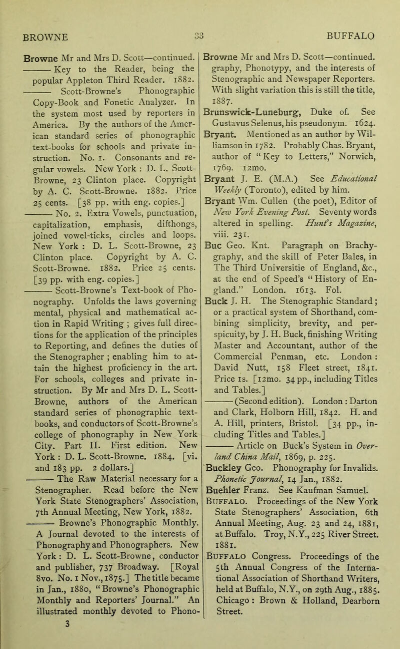 Browne Mr and Mrs D. Scott—continued. Key to the Reader, being the popular Appleton Third Reader. 1882. Scott-Browne’s Phonographic Copy-Book and Fonetic Analyzer. In the system most used by reporters in America. By the authors of the Amer- ican standard series of phonographic text-books for schools and private in- struction. No. I. Consonants and re- gular vowels. New York : D. L. Scott- Browne, 23 Clinton place. Copyright by A. C. Scott-Browne. 1882. Price 25 cents. [38 pp. with eng. copies.] No. 2. Extra Vowels, punctuation, capitalization, emphasis, difthongs, joined vowel-ticks, circles and loops. New York : D. L. Scott-Browne, 23 Clinton place. Copyright by A. C. Scott-Browne. 1882. Price 25 cents. [39 pp. with eng. copies.] Scott-Browne’s Text-book of Pho- nography. Unfolds the laws governing mental, physical and mathematical ac- tion in Rapid Writing ; gives full direc- tions for the application of the principles to Reporting, and defines the duties of the Stenographer ; enabling him to at- tain the highest proficiency in the art. For schools, colleges and private in- struction. By Mr and Mrs D. L. Scott- Browne, authors of the American standard series of phonographic text- books, and conductors of Scott-Browne’s college of phonography in New York City. Part II. First edition. New York : D. L. Scott-Browne. 1884. [vi. and 183 pp. 2 dollars.] The Raw Material necessary for a Stenographer. Read before the New York State Stenographers’ Association, 7th Annual Meeting, New York, 1882. Browne’s Phonographic Monthly. A Journal devoted to the interests of Phonography and Phonographers. New York: D. L. Scott-Browne, conductor and publisher, 737 Broadway. [Royal 8vo. No. I Nov., 1875.] The title became in Jan., 1880, “ Browne’s Phonographic Monthly and Reporters’ Journal.” An illustrated monthly devoted to Phono- 3 Browne Mr and Mrs D. Scott—continued, graphy, Phonotypy, and the interests of Stenographic and Newspaper Reporters. With slight variation this is still the title, 1887. Brunswick-Luneburg, Duke of. See Gustavus Selenus, his pseudonym. 1624. Bryant. Mentioned as an author by Wil- liamson in 1782. Probably Chas. Bryant, author of “Key to Letters,” Norwich, 1769. i2mo. Bryant J. E. (M.A.) See Educational Weekly (Toronto), edited by him. Bryant Wm. Cullen (the poet). Editor of New York Evening Post, Seventy words altered in spelling. Hunt’s Magazine,, viii. 231. Buc Geo. Knt. Paragraph on Brachy- graphy, and the skill of Peter Bales, in The Third Universitie of England, &c., at the end of Speed’s “ History of En- gland.” London. 1613. Fol. Buck J. H. The Stenographic Standard ; or a practical system of Shorthand, com- bining simplicity, brevity, and per- spicuity, by J. H. Buck, finishing Writing Master and Accountant, author of the Commercial Penman, etc. London : David Nutt, 158 Fleet street, 1841. Price IS. [i2mo. 34 pp., including Titles and Tables.] (Second edition). London : Darton and Clark, Holborn Hill, 1842. H. and A. Hill, printers, Bristol. [34 pp., in- cluding Titles and Tables.] Article on Buck’s System in Over- land China Mail, 1869, p. 225. Buckley Geo. Phonography for Invalids. Phonetic Journal, 14 Jan., 1882. Buehler Franz. See Kaufman Samuel. Buffalo. Proceedings of the New York State Stenographers’ Association, 6th Annual Meeting, Aug. 23 and 24, 1881, at Buffalo. Troy, N.Y., 225 River Street. 1881. Buffalo Congress. Proceedings of the 5th Annual Congress of the Interna- tional Association of Shorthand Writers, held at Buffalo, N.Y., on 29th Aug., 1885. Chicago : Brown & Holland, Dearborn Street.