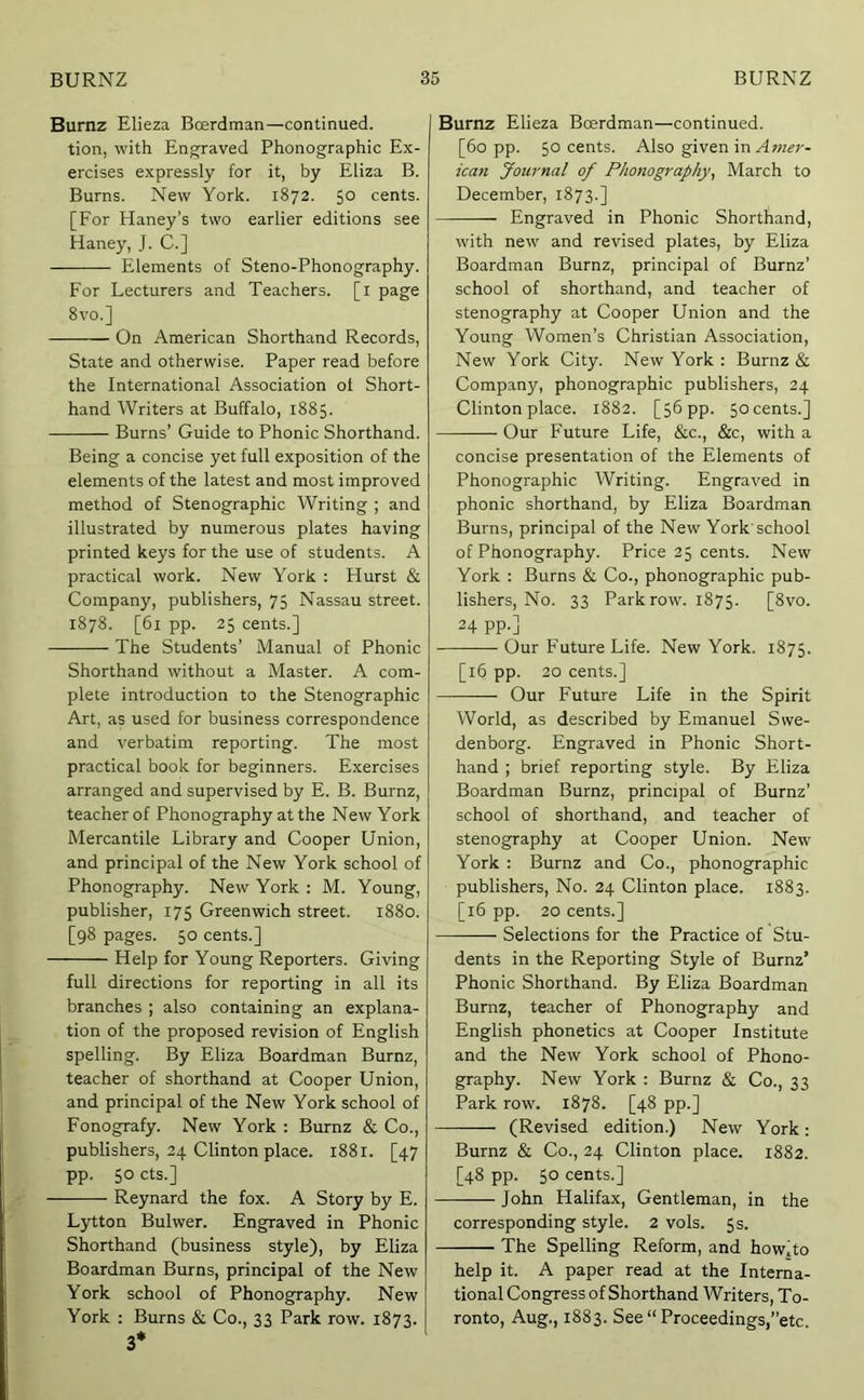 Burnz Elieza Boerdman—continued, tion, with Engraved Phonographic Ex- ercises expressly for it, by Eliza B. Burns. New York. 1872. 50 cents. [For Haney’s two earlier editions see Haney, J. C.] Elements of Steno-Phonography. For Lecturers and Teachers, [i page 8 VO.] On American Shorthand Records, State and otherwise. Paper read before the International Association ot Short- hand Writers at Buffalo, 1885. Burns’ Guide to Phonic Shorthand. Being a concise yet full exposition of the elements of the latest and most improved method of Stenographic Writing ; and illustrated by numerous plates having printed keys for the use of students. A practical work. New York : Hurst & Company, publishers, 75 Nassau street. 1878. [61 pp. 25 cents.] The Students’ Manual of Phonic Shorthand without a Master. A com- plete introduction to the Stenographic Art, as used for business correspondence and verbatim reporting. The most practical book for beginners. Exercises arranged and supervised by E. B. Burnz, teacher of Phonography at the New York Mercantile Library and Cooper Union, and principal of the New York school of Phonography. New York: M. Young, publisher, 175 Greenwich street. 1880. [98 pages. 50 cents.] Help for Young Reporters. Giving full directions for reporting in all its branches ; also containing an explana- tion of the proposed revision of English spelling. By Eliza Boardman Burnz, teacher of shorthand at Cooper Union, and principal of the New York school of Fonografy. New York : Burnz & Co., publishers, 24 Clinton place. 1881. [47 pp. 50 cts.] Reynard the fox. A Story by E. Lytton Bulwer. Engraved in Phonic Shorthand (business style), by Eliza Boardman Burns, principal of the New York school of Phonography. New York ; Burns & Co., 33 Park row. 1873. 3* Burnz Elieza Boerdman—continued. [60 pp. 50 cents. Also given in A wzi?;-- ican Journal of Pho7iography, March to December, 1873.] Engraved in Phonic Shorthand, with new and revised plates, by Eliza Boardman Burnz, principal of Burnz’ school of shorthand, and teacher of stenography at Cooper Union and the Young Women’s Christian Association, New York City. New York : Burnz & Company, phonographic publishers, 24 Clinton place. 1882. [56 pp. 50 cents.] Our Future Life, &c., &c, with a concise presentation of the Elements of Phonographic Writing. Engraved in phonic shorthand, by Eliza Boardman Burns, principal of the New York'school of Phonography. Price 25 cents. New York : Burns & Co., phonographic pub- lishers, No. 33 Park row. 1875. [8vo. 24 pp.] Our Future Life. New York. 1875. [16 pp. 20 cents.] Our Future Life in the Spirit World, as described by Emanuel Swe- denborg. Engraved in Phonic Short- hand ; brief reporting style. By Eliza Boardman Burnz, principal of Burnz’ school of shorthand, and teacher of stenography at Cooper Union. New York : Burnz and Co., phonographic publishers. No. 24 Clinton place. 1883. [16 pp. 20 cents.] Selections for the Practice of Stu- dents in the Reporting Style of Burnz’ Phonic Shorthand. By Eliza Boardman Burnz, teacher of Phonography and English phonetics at Cooper Institute and the New York school of Phono- graphy. New York : Burnz & Co., 33 Park row. 1878. [48 pp.] (Revised edition.) New York: Burnz & Co., 24 Clinton place. 1882. [48 pp. 50 cents.] — John Halifax, Gentleman, in the corresponding style. 2 vols. 5s. The Spelling Reform, and how]to help it. A paper read at the Interna- tional Congress of Shorthand Writers, To- ronto, Aug., 1883. See “Proceedings,’’etc.