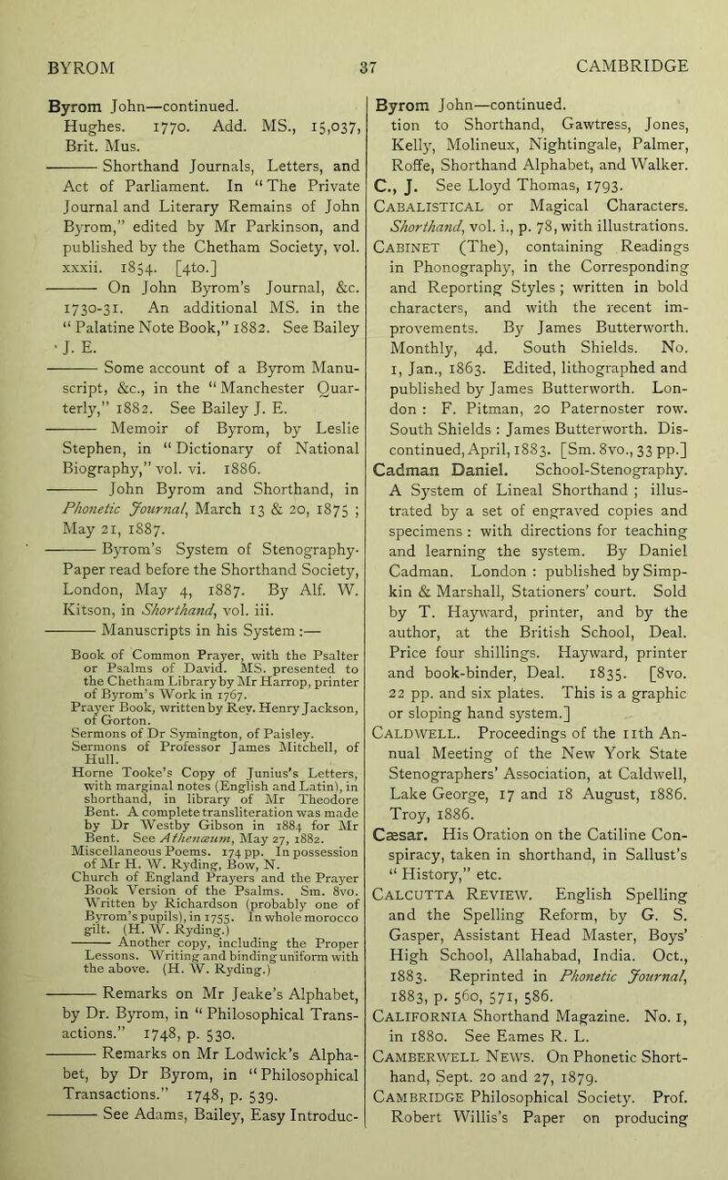 Byrom John—continued. Hughes. 1770. Add. MS., 15,037, Brit. Mus. Shorthand Journals, Letters, and Act of Parliament. In “ The Private Journal and Literary Remains of John B}Tom,” edited by Mr Parkinson, and published by the Chetham Society, vol. xxxii. 1854. [4to.] On John Byrom’s Journal, &c. 1730-31. An additional MS. in the “ Palatine Note Book,” 1882. See Bailey •J. E. Some account of a Byrom Manu- script, &c., in the “ Manchester Quar- terly,” 1882. See Bailey J. E. Memoir of Byrom, by Leslie Stephen, in “ Dictionary of National Biography,” vol. vi. 1886. John Byrom and Shorthand, in Phonetic Journal^ March 13 & 20, 1875 ; May 21, 1887. Byrom’s System of Stenography- Paper read before the Shorthand Society, London, May 4, 1887. By Alf. W. Kitson, in Shorthand, vol. iii. Manuscripts in his System :— Book of Common Prayer, with the Psalter or Psalms of David. MS. presented to the Chetham Library by Mr Harrop, printer of Byrom’s Work in 1767. Prayer Book, written by Rev. Henry Jackson, of Gorton. Sermons of Dr Symington, of Paisley. Sermons of Professor Tames Mitchell, of Hull. Horne Tooke’s Copy of Junius’s Letters, with marginal notes (English and Latin), in shorthand, in library of Mr Theodore Bent. A complete transliteration was made by Dr Westby Gibson in 1884 for Mr Bent. See Athenceum, May 27, 1882. Miscellaneous Poems. 174 pp. In possession of Mr H. W. Ryding, Bow, N. Church of England Prayers and the Prayer Book Version of the Psalms. Sm. 8vo. Written by Richardson (probably one of Byrom’s pupils), in 1755. In whole morocco gilt. (H. W. Ryding.) Another copy, including the Proper Lessons. Writing and binding uniform with the above. (H. W. Ryding.) Remarks on Mr Jeake’s Alphabet, by Dr. Byrom, in “ Philosophical Trans- actions.” 1748, p. 530. Remarks on Mr Lodwick’s Alpha- bet, by Dr Byrom, in “ Philosophical Transactions.” 1748, p. 539. See Adams, Bailey, Easy Introduc- Byrom John—continued, tion to Shorthand, Gawtress, Jones, Kelly, Molineux, Nightingale, Palmer, Roffe, Shorthand Alphabet, and Walker. C., J. See Lloyd Thomas, i793- Cabalistical or Magical Characters. Shorthand, vol. i., p. 78, with illustrations. Cabinet (The), containing Readings in Phonography, in the Corresponding and Reporting Styles ; written in bold characters, and with the recent im- provements. By James Butterworth. Monthly, 4d. South Shields. No. I, Jan., 1863. Edited, lithographed and published by James Butterworth. Lon- don : F. Pitman, 20 Paternoster row. South Shields : James Butterworth. Dis- continued, April, 1883. [Sm. 8vo., 33 pp.] Cadman Daniel. School-Stenography. A System of Lineal Shorthand ; illus- trated by a set of engraved copies and specimens ; with directions for teaching and learning the system. By Daniel Cadman. London : published by Simp- kin & Marshall, Stationers’ court. Sold by T. Hayward, printer, and by the author, at the British School, Deal. Price four shillings. Hayward, printer and book-binder. Deal. 1835. [8vo. 22 pp. and six plates. This is a graphic or sloping hand system.] Caldwell. Proceedings of the nth An- nual Meeting of the New York State Stenographers’ Association, at Caldwell, Lake George, 17 and 18 August, 1886. Troy, 1886. Caesar. His Oration on the Catiline Con- spiracy, taken in shorthand, in Sallust’s “ History,” etc. Calcutta Review. English Spelling and the Spelling Reform, by G. S. Gasper, Assistant Head Master, Boys’ High School, Allahabad, India. Oct., 1883. Reprinted in Phonetic Journal, 1883, p. 560, 571, 586. California Shorthand Magazine. No. i, in 1880. See Eames R. L. Camberwell News. On Phonetic Short- hand, Sept. 20 and 27, 1879. Cambridge Philosophical Society. Prof. Robert Willis’s Paper on producing