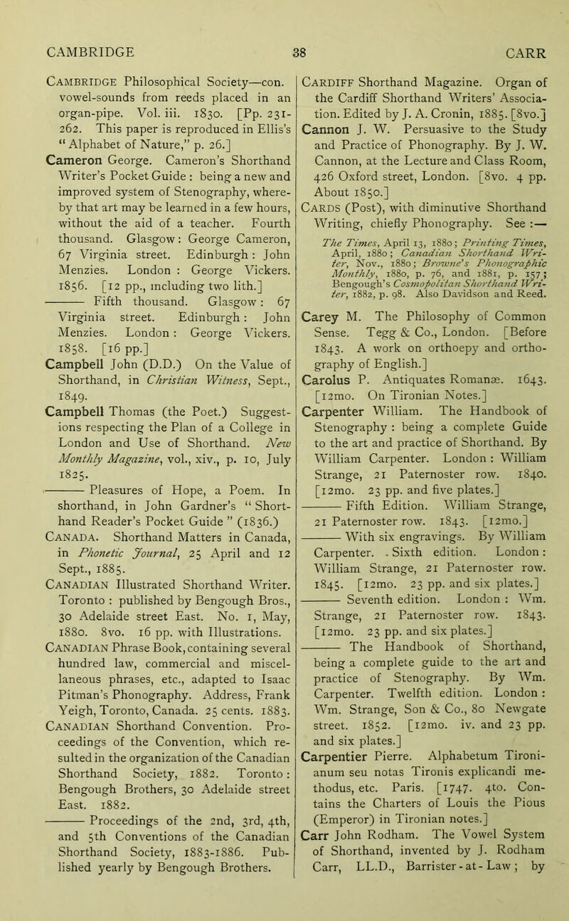 Cambridge Philosophical Society—con. vowel-sounds from reeds placed in an organ-pipe. Vol. iii. 1830. [Pp. 231- 262. This paper is reproduced in Ellis’s “ Alphabet of Nature,” p. 26.] Cameron George. Cameron’s Shorthand Writer’s Pocket Guide : being a new and improved system of Stenography, where- by that art may be learned in a few hours, without the aid of a teacher. Fourth thousand. Glasgow : George Cameron, 67 'Virginia street. Edinburgh : John Menzies. London : George Vickers. 1856. [12 pp., including two lith.] Fifth thousand. Glasgow : 67 Virginia street. Edinburgh: John Menzies. London; George Vickers. 1858. [16 pp.] Campbell John (D.D.) On the Value of Shorthand, in Christian Witness, Sept., 1849. Campbell Thomas (the Poet.) Suggest- ions respecting the Plan of a College in London and Use of Shorthand. New Monthly Magazine, vol., xiv., p. 10, July 1825. Pleasures of Hope, a Poem. In shorthand, in John Gardner’s “ Short- hand Reader’s Pocket Guide ” (1836.) Canada. Shorthand Matters in Canada, in Phonetic Journal, 25 April and 12 Sept., 1885. Canadian Illustrated Shorthand Writer. Toronto : published by Bengough Bros., 30 Adelaide street East. No. i. May, 1880. 8vo. 16 pp. w'ith Illustrations. Canadian Phrase Book, containing several hundred law, commercial and miscel- laneous phrases, etc., adapted to Isaac Pitman’s Phonography. Address, Frank Yeigh, Toronto, Canada. 25 cents. 1883. Canadian Shorthand Convention. Pro- ceedings of the Convention, which re- sulted in the organization of the Canadian Shorthand Society, 1882. Toronto: Bengough Brothers, 30 Adelaide street East. 1882. Proceedings of the 2nd, 3rd, 4th, and 5th Conventions of the Canadian Shorthand Society, 1883-1886. Pub- lished yearly by Bengough Brothers. Cardiff Shorthand Magazine. Organ of the Cardiff Shorthand Writers’ Associa- tion. Edited by J. A. Cronin, 1885. [Svo.j Cannon J. W. Persuasive to the Study and Practice of Phonography. By J. W. Cannon, at the Lecture and Class Room, 426 Oxford street, London. [8vo. 4 pp. About 1850.] Cards (Post), with diminutive Shorthand Writing, chiefly Phonography. See : — The Times, April 13, 1880; Printing Times, April, 1880; Canadian Shorthand Wri- ter, Nov., 1880; Browne's Phonographic Monthly, 1880, p. 76, and 1881, p. 157; Bengougii’s Cosmopolitan Shorthand Wri- ter, 1882, p. 98. Also Davidson and Reed. Carey M. The Philosophy of Common Sense. Tegg & Co., London. [Before 1843. A work on orthoepy and ortho- graph}^ of English.] Carolus P. Antiquates Romanse. 1643. [l2mo. On Tironian Notes.] Carpenter William. The Handbook of Stenography : being a complete Guide to the art and practice of Shorthand. By William Carpenter. London : William Strange, 21 Paternoster row. 1840. [l2mo. 23 pp. and five plates.] Fifth Edition. William Strange, 21 Paternoster row. 1843. [i2mo.] With six engravings. By William Carpenter. . Sixth edition. London : William Strange, 21 Paternoster row. 1845. [i2mo. 23 pp. and six plates.] Seventh edition. London : Wm. Strange, 21 Paternoster row. 1843. [l2mo. 23 pp. and six plates.] The Handbook of Shorthand, being a complete guide to the art and practice of Stenography. By Wm. Carpenter. Twelfth edition. London : Wm. Strange, Son & Co., 80 Newgate street. 1852. [l2mo. iv. and 23 pp. and six plates.] Carpentier Pierre. Alphabetum Tironi- anum seu notas Tironis explicandi me- thodus, etc. Paris. [i747- 4t°- Con- tains the Charters of Louis the Pious (Emperor) in Tironian notes.] Carr John Rodham. The Vowel System of Shorthand, invented by J. Rodham Carr, LL.D., Barrister - at - Law ; by