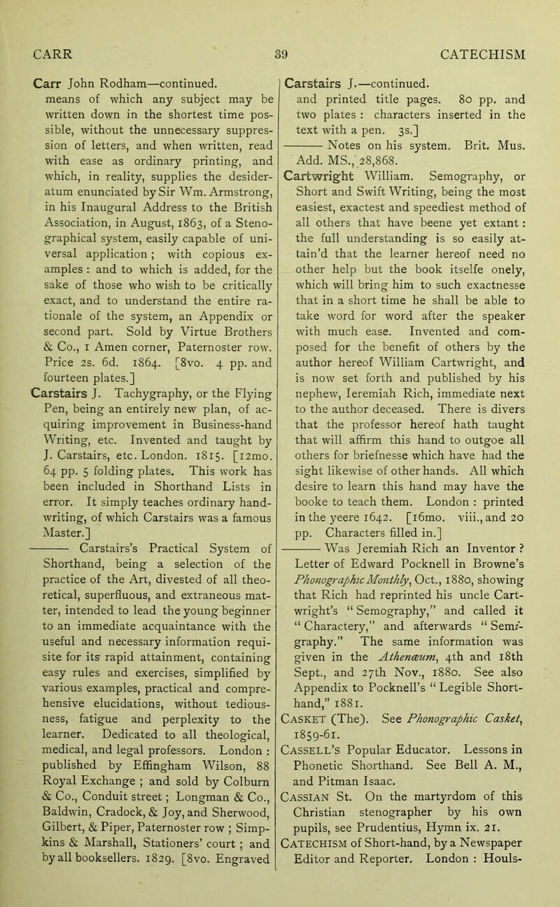 Carr John Rodham—continued, means of which any subject may be written down in the shortest time pos- sible, without the unnecessary suppres- sion of letters, and when written, read with ease as ordinary printing, and which, in reality, supplies the desider- atum enunciated by Sir Wm. Armstrong, in his Inaugural Address to the British Association, in August, 1863, of a Steno- graphical system, easily capable of uni- versal application ; with copious ex- amples : and to which is added, for the sake of those who wish to be critically exact, and to understand the entire ra- tionale of the system, an Appendix or second part. Sold by Virtue Brothers & Co., I Amen corner. Paternoster row. Price 2s. 6d. 1864. [8vo. 4 pp. and fourteen plates.] Carstairs J. Tachygraphy, or the Flying Pen, being an entirely new plan, of ac- quiring improvement in Business-hand Writing, etc. Invented and taught by J. Carstairs, etc. London. 1815. [l2mo. 64 pp. 5 folding plates. This work has been included in Shorthand Lists in error. It simply teaches ordinary hand- writing, of which Carstairs was a famous Master.] Carstairs’s Practical System of Shorthand, being a selection of the practice of the Art, divested of all theo- retical, superfluous, and extraneous mat- ter, intended to lead the young beginner to an immediate acquaintance with the useful and necessary information requi- site for its rapid attainment, containing easy rules and exercises, simplified by various examples, practical and compre- hensive elucidations, without tedious- ness, fatigue and perplexity to the learner. Dedicated to all theological, medical, and legal professors. London : published by Effingham Wilson, 88 Royal Exchange ; and sold by Colburn & Co., Conduit street; Longman & Co., Baldwin, Cradock, & Joy, and Sherwood, Gilbert, & Piper, Paternoster row ; Simp- kins & Marshall, Stationers’ court ; and by all booksellers. 1829. [8vo. Engraved Carstairs J.—continued, and printed title pages. 80 pp. and two plates : characters inserted in the text with a pen. 3s.] Notes on his system. Brit. Mus. Add. MS.,' 28,868. Cartwright William. Semography, or Short and Swift Writing, being the most easiest, exactest and speediest method of all others that have beene yet extant: the full understanding is so easily at- tain’d that the learner hereof need no other help but the book itselfe onely, which will bring him to such exactnesse that in a short time he shall be able to take word for word after the speaker with much ease. Invented and com- posed for the benefit of others by the author hereof William Cartwright, and is now set forth and published by his nephew, leremiah Rich, immediate next to the author deceased. There is divers that the professor hereof hath taught that will affirm this hand to outgoe all others for briefnesse which have had the sight likewise of other hands. All which desire to learn this hand may have the booke to teach them. London : printed in the yeere 1642. [i6mo. viii.,and 20 pp. Characters filled in.] Was Jeremiah Rich an Inventor ? Letter of Edward Pocknell in Browne’s Phonographic Monthly^ Oct., 1880, showing that Rich had reprinted his uncle Cart- wright’s “ Semography,” and called it “ Charactery,” and afterwards “ Semf- graphy.” The same information was given in the Athenxum^ 4th and l8th Sept., and 27th Nov., 1880. See also Appendix to Pocknell’s “ Legible Short- hand,” 1881. Casket (The). See Phonographic Casket, 1859-61. Cassell’s Popular Educator. Lessons in Phonetic Shorthand. See Bell A. M., and Pitman Isaac. Cassian St. On the martyrdom of this Christian stenographer by his own pupils, see Prudentius, Hymn ix. 21. Catechism of Short-hand, by a Newspaper Editor and Reporter. London : Houls-