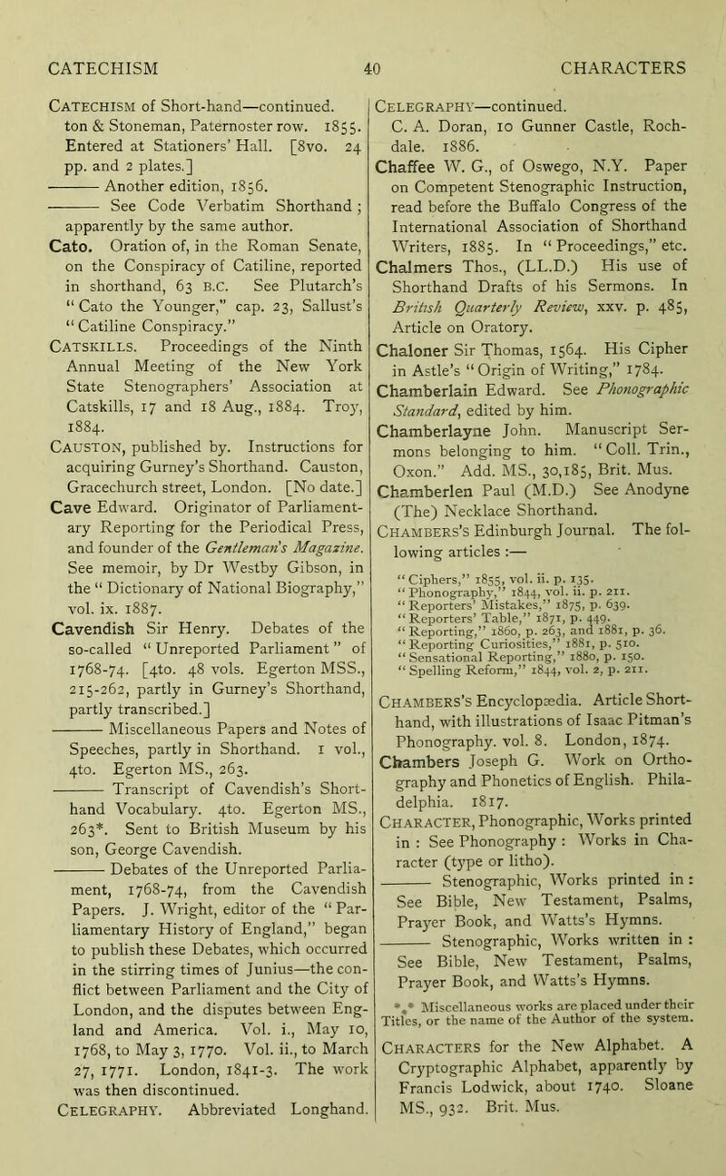 Catechism of Short-hand—continued, ton & Stoneman, Paternoster row. 1855. Entered at Stationers’ Hall. [8vo. 24 pp. and 2 plates,] Another edition, 1856. See Code Verbatim Shorthand; apparently by the same author. Cato. Oration of, in the Roman Senate, on the Conspiracy of Catiline, reported in shorthand, 63 B.C. See Plutarch’s “Cato the Younger,” cap. 23, Sallust’s “ Catiline Conspiracy.’’ Catskills. Proceedings of the Ninth Annual Meeting of the New York State Stenographers’ Association at Catskills, 17 and 18 Aug., 1884. Troy, 1884. Causton, published by. Instructions for acquiring Gurney’s Shorthand. Causton, Gracechurch street, London. [No date.] Cave Edward. Originator of Parliament- ary Reporting for the Periodical Press, and founder of the Gentleman's Magazine. See memoir, by Dr AVestby Gibson, in the “ Dictionary of National Biography,” vol. ix. 1887. Cavendish Sir Henry. Debates of the so-called “Unreported Parliament” of 1768-74. [4to. 48 vols. Egerton MSS., 215-262, partly in Gurney’s Shorthand, partly transcribed.] Miscellaneous Papers and Notes of Speeches, partly in Shorthand, i vol., 4to. Egerton MS., 263. Transcript of Cavendish’s Short- hand Vocabulary. 4to. Egerton MS., 263*. Sent to British Museum by his son, George Cavendish. Debates of the Unreported Parlia- ment, 1768-74, from the Cavendish Papers. J. Wright, editor of the “ Par- liamentary History of England,” began to publish these Debates, which occurred in the stirring times of Junius—the con- flict between Parliament and the City of London, and the disputes between Eng- land and America. Vol. i.. May 10, 1768, to May 3, 1770. Vol. ii., to March 27, 1771. London, 1841-3. The work was then discontinued. CELEGR.A.PHY. Abbreviated Longhand. Celegraphy—continued. C. A. Doran, 10 Gunner Castle, Roch- dale. 1886. Chaffee AV. G., of Oswego, N.Y. Paper on Competent Stenographic Instruction, read before the Buffalo Congress of the International Association of Shorthand AVriters, 1885. In “ Proceedings,” etc. Chalmers Thos., (LL.D.) His use of Shorthand Drafts of his Sermons. In British Quarterly Review^ xxv. p. 485, Article on Oratory. Chaloner Sir Thomas, 1564- His Cipher in Astle’s “Origin of AVriting,” 1784. Chamberlain Edward. See Phonographic Standard^ edited by him. Chamberlayne John. Manuscript Ser- mons belonging to him. “ Coll. Trin., 0.xon.” Add. MS., 30,185, Brit. Mus. Chamberlen Paul (M.D.) See Anodyne (The) Necklace Shorthand. Chambers’s Edinburgh Journal. The fol- lowing articles :— “ Ciphers,” 1855, vol. ii. p. 135. “Phonography,” 1844, vol. ii. p. 211. “Reporters’ Mistakes,” 1875, p. 639. “ Reporters’ Table,” 1871, p. 449. “ Reporting,” i860, p. 263, and 1881, p. 36. “Reporting Curiosities,” 1881, p. 510. “Sensational Reporting,” 1880, p. 150. “ Spelling Reform,” 1844, vol. 2, p. 211. Chambers’s Encyclopaedia. Article Short- hand, with illustrations of Isaac Pitman’s Phonography, vol. 8. London, 1874. Chambers Joseph G. AVork on Ortho- graphy and Phonetics of English. Phila- delphia. 1817. Character, Phonographic, AVorks printed in : See Phonography : AVorks in Cha- racter (type or litho). Stenographic, AVorks printed in : See Bible, New Testament, Psalms, Prayer Book, and AVatts’s Hymns. Stenographic, Works written in : See Bible, New Testament, Psalms, Prayer Book, and Watts’s Hymns. Miscellaneous works are placed under their Titles, or the name of the Author of the system. Characters for the New Alphabet. A Cryptographic Alphabet, apparently by Francis Lodwick, about 1740. Sloane MS., 932. Brit. Mus.