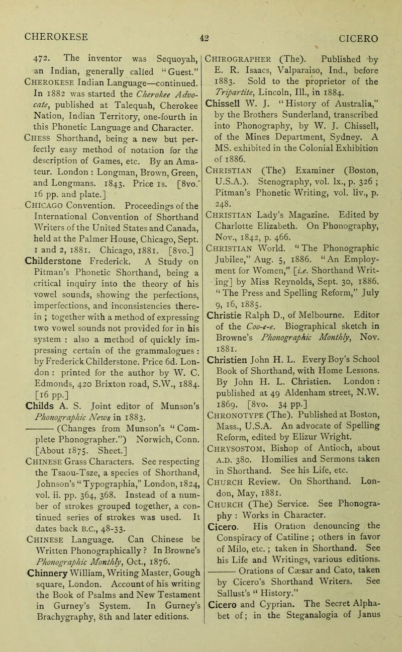 472. The inventor was Sequoyah, an Indian, generally called “Guest.” Cherokese Indian Language—continued. In 1882 W'as started the Cherokee Advo- cate, published at Talequah, Cherokee Nation, Indian Territory, one-fourth in this Phonetic Language and Character. Chess Shorthand, being a new but per- fectly easy method of notation for the description of Games, etc. By an Ama- teur. London : Longman, Brown, Green, and Longmans. 1843. Price is. [8vo.‘ 16 pp. and plate.] Chicago Convention. Proceedings of the International Convention of Shorthand Writers of the United States and Canada, held at the Palmer House, Chicago, Sept. I and 2, 1881. Chicago, 1881. [8vo.] Childerstone Frederick. A Study on Pitman’s Phonetic Shorthand, being a critical inquiry into the theory of his vowel sounds, showdng the perfections, imperfections, and inconsistencies there- in ; together with a method of expressing two vowel sounds not provided for in his system : also a method of quickly im- pressing certain of the grammalogues : by Frederick Childerstone. Price 6d. Lon- don : printed for the author by W. C. Edmonds, 420 Brixton road, S.W., 1884. [16 pp.] Childs A. S. Joint editor of Munson’s Phonographic News in 1883. (Changes from Munson’s “ Com- plete Phonographer.”) Norwich, Conn. [About 1875. Sheet.] Chinese Grass Characters. See respecting the Tsaou-Tsze, a species of Shorthand, Johnson’s “ Typographia,” London, 1824, vol. ii. pp. 364, 368. Instead of a num- ber of strokes grouped together, a con- tinued series of strokes was used. It dates back B.C., 48-33. Chinese Language. Can Chinese be Written Phonographically ? In Browne’s Phonographic Monthly, Oct., 1876. Chinnery William, Writing Master, Gough square, London. Account of his writing the Book of Psalms and New Testament in Gurney’s System. In Gurney’s Brachygraphy, 8th and later editions. Chirographer (The). Published by E. R. Isaacs, Valparaiso, Ind., before 1883. Sold to the proprietor of the Tripartite, Lincoln, 111., in 1884. Chissell W. J. “History of Australia,” by the Brothers Sunderland, transcribed into Phonography, by W. J. Chissell, of the Mines Department, Sydney. A MS. exhibited in the Colonial Exhibition of 1886. Christian (The) Examiner (Boston, U.S.A.). Stenography, vol. lx., p. 326 ; Pitman’s Phonetic Writing, vol. liv., p. 248. Christian Lady’s Magazine. Edited by Charlotte Elizabeth. On Phonography, Nov., 1842, p. 466. Christian World. “The Phonographic Jubilee,” Aug. 5, 1886. “An Employ- ment for Women,” \i.e. Shorthand Writ- ing] by Miss Reynolds, Sept. 30, 1886. “ The Press and Spelling Reform,” July 9, 16, 1885. Christie Ralph D., of Melbourne. Editor of the Coo-e-e. Biographical sketch in Browne’s Phonographic Monthly, Nov. 1881. Christien John H. L. Every Boy’s School Book of Shorthand, with Home Lessons. By John H. L. Christien. London : published at 49 Aldenham street, N.W. 1869. [8vo. 34 pp.] Chronotype (The). Published at Boston, Mass., U.S.A. An advocate of Spelling Reform, edited by Elizur Wright. Chrysostom, Bishop of Antioch, about A.D. 380. Homilies and Sermons taken in Shorthand. See his Life, etc. Church Review. On Shorthand. Lon- don, May, 1881. Church (The) Service. See Phonogra- phy : Works in Character. Cicero. His Oration denouncing the Conspiracy of Catiline ; others in favor of Milo, etc.; taken in Shorthand. See his Life and Writings, various editions. Orations of Caesar and Cato, taken by Cicero’s Shorthand Writers. See Sallust’s “ History.” Cicero and Cyprian. The Secret Alpha- bet of; in the Steganalogia of Janus