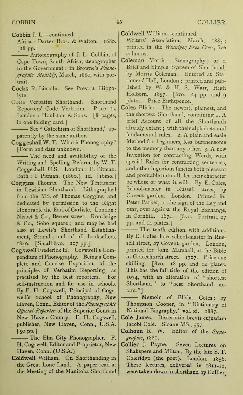 Cobbin J. L.—continued. Africa : Darter Bros. & Walton. 1880. [28 pp.] Autobiography of J. L. Cobbin, of Cape Town, South Africa, stenographer to the Government : in Browne’s Phono- graphic Monthly, March, 1880, with por- trait. Cocks R. Lincoln. See Prdvost Hippo- lyte. Code Verbatim Shorthand. Shorthand Reporters’ Code Verbatim. Price is. London : Houlston & Sons. [8 pages, in one folding card.] See “ Catechism of Shorthand,” ap- parently by the same author. Coggeshall W. T. What is Phonography ? [Form and date unknown.] The need and availability of the Writing and Spelling Reform, by W. T. Coggeshall, U.S. London : F. Pitman. Bath : I. Pitman, (i860.) id. [i6mo.] Coggins Thomas. The New Testament in Lewisian Shorthand. Lithographed from the MS. of Thomas Coggins, and dedicated by permission to the Right Honorable the Earl of Carlisle. London ; Nisbet & Co., Berner street; Routledge & Co., Soho square ; and may be had also at Lewis’s Shorthand Establish- ment, Strand ; and of all booksellers. 1849. [Small 8vo. 207 pp.] Cogswell Frederick H. Cogswell’s Com- pendium of Phonography. Being a Com- plete and Concise Exposition of the principles of Verbatim Reporting, as practised by the best reporters. For self-instruction and for use in schools. By F. H. Cogswell, Principal of Cogs- well’s School of Phonography, New Haven, Conn., Editor of the Phonographic Official Reporter of the Superior Court in New Haven County. F. H. Cogswell, publisher. New Haven, Conn., U.S.A. [50 pp.] The Elm City Phonographer. F. H. Cogswell, Editor and Proprietor, New Haven, Conn. (U.S.A.) Coldwell William. On Shorthanding in the Great Lone Land. A paper read at the Meeting of the Manitoba Shorthand Coldwell William—continued. Writers’ Association, March, 1885 ; printed in the Winnipeg Free Press, five columns. Coleman Morris. Stenography ; or a Brief and Simple System of Shorthand, by Morris Coleman. Entered at Sta- tioners’ Hall, London : printed and pub- lished by W. & H. S. Warr, High Holborn. 1857. [8vo. 24 pp. and 9 plates. Price Eightpence.] Coles Elisha. The newest, plainest, and the shortest Shorthand, containing l. A brief Account of all the Shorthands already extant; with their alphabets and fundamental rules. 2. A plain and easie Method for beginners, less burthensome to the memory than any other. 3. A new Invention for contracting Words, with special Rules for contracting sentences, and other ingenious fancies both pleasant and profitable unto all, let their character be whose or what it will. By E. Coles, School-master in Russell street, by Covent garden. London. Printed for Peter Parker, at the sign of the Leg and Star, over against the Royal Exchange, in Cornhill. 1674. [8vo. Portrait, 27 pp. and 14 plates.] The tenth edition, with additions. By E. Coles, late school-master in Rus- sell street, by Covent garden. London, printed for John Marshall, at the Bible in Gracechurch street. 1707. Price one shilling. [8vo. 18 pp. and 14 plates. This has the full title of the edition of 1674, with an alteration of “shortest Shorthand” to “best Shorthand ex- tant.”] Memoir of Elisha Coles: by Thompson Cooper, in “ Dictionary of National Biography.” vol. xi. 1887. Cole James. Dissertatio brevis cujusdam Jacobi Cole. Sloane MS., 957. Colhoun R. W. Editor of the Steno- graphic, 1881. Collier J. Payne. Seven Lectures on Shakspere and Milton. By the late S. T. Coleridge (the poet). London. 1856. These lectures, delivered in 1811-12, were taken down in shorthand by Collier