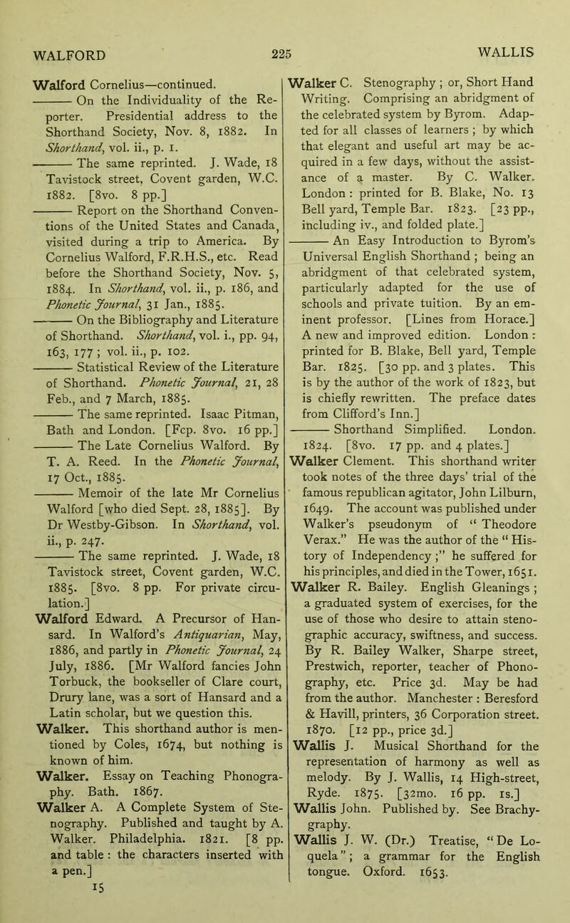 Walford Cornelius—continued. On the Individuality of the Re- porter. Presidential address to the Shorthand Society, Nov. 8, 1882. In Shorthand, vol. ii., p. l. ■ The same reprinted. J. Wade, 18 Tavistock street, Covent garden, W.C. 1882. [8vo. 8 pp.] Report on the Shorthand Conven- tions of the United States and Canada, visited during a trip to America. By Cornelius Walford, F.R.H.S., etc. Read before the Shorthand Society, Nov. 5i 1884. In Shorthand, vol. ii., p. 186, and PJwnetic Journal, 31 Jan., 1885. On the Bibliography and Literature of Shorthand. Shorthand, vol. i., pp. 94, 163, 177 ; vol. ii., p. 102. Statistical Review of the Literature of Shorthand. Phonetic Journal, 21, 28 Feb., and 7 March, 1885. The same reprinted. Isaac Pitman, Bath and London. [Fcp. 8vo. 16 pp.] The Late Cornelius Walford. By T. A. Reed. In the Phonetic Journal, 17 Oct., 1885. Memoir of the late Mr Cornelius Walford [who died Sept. 28, 1885]. By Dr Westby-Gibson. In Shorthand, vol. ii., p. 247. The same reprinted. J. Wade, 18 Tavistock street. Covent garden, W.C. 1885. [8vo. 8 pp. For private circu- lation.] Walford Edward. A Precursor of Han- sard. In Walford’s Antiquarian, May, 1886. and partly in Phonetic Journal, 24 July, 1886. [Mr Walford fancies John Torbuck, the bookseller of Clare court, Drury lane, was a sort of Hansard and a Latin scholar, but we question this. Walker. This shorthand author is men- tioned by Coles, 1674, but nothing is known of him. Walker. Essay on Teaching Phonogra- phy. Bath. 1867. Walker A. A Complete System of Ste- nography. Published and taught by A. Walker. Philadelphia. 1821. [8 pp. and table : the characters inserted with a pen.] 15 Walker C. Stenography ; or. Short Hand Writing. Comprising an abridgment of the celebrated system by Byrom. Adap- ted for all classes of learners ; by which that elegant and useful art may be ac- quired in a few days, without the assist- ance of a master. By C. Walker. London: printed for B. Blake, No. 13 Bell yard. Temple Bar. 1823. [23 pp., including iv., and folded plate.] An Easy Introduction to Byrom’s Universal English Shorthand ; being an abridgment of that celebrated system, particularly adapted for the use of schools and private tuition. By an em- inent professor. [Lines from Horace.] A new and improved edition. London : printed for B. Blake, Bell yard. Temple Bar. 1825. [30 pp. and 3 plates. This is by the author of the work of 1823, but is chiefly rewritten. The preface dates from Clifford’s Inn.] Shorthand Simplified. London. 1824. [8vo. 17 pp. and 4 plates.] Walker Clement. This shorthand writer took notes of the three days’ trial of the famous republican agitator, John Lilburn, 1649. The account was published under Walker’s pseudonym of “ Theodore Verax.” He was the author of the “ His- tory of Independency he suffered for his principles, and died in the Tower, 1651. Walker R. Bailey. English Gleanings ; a graduated system of exercises, for the use of those who desire to attain steno- graphic accuracy, swiftness, and success. By R. Bailey Walker, Sharpe street, Prestwich, reporter, teacher of Phono- graphy, etc. Price 3d. May be had from the author. Manchester : Beresford & Havill, printers, 36 Corporation street. 1870. [12 pp., price 3d.] Wallis J. Musical Shorthand for the representation of harmony as well as melody. By J. Wallis, 14 High-street, Ryde. 1875. [32mo. 16 pp. is.] W’allis John. Published by. See Brachy- graphy. Wallis J. W. (Dr.) Treatise, “ De Lo- quela ”; a grammar for the English tongue. Oxford. 1653.