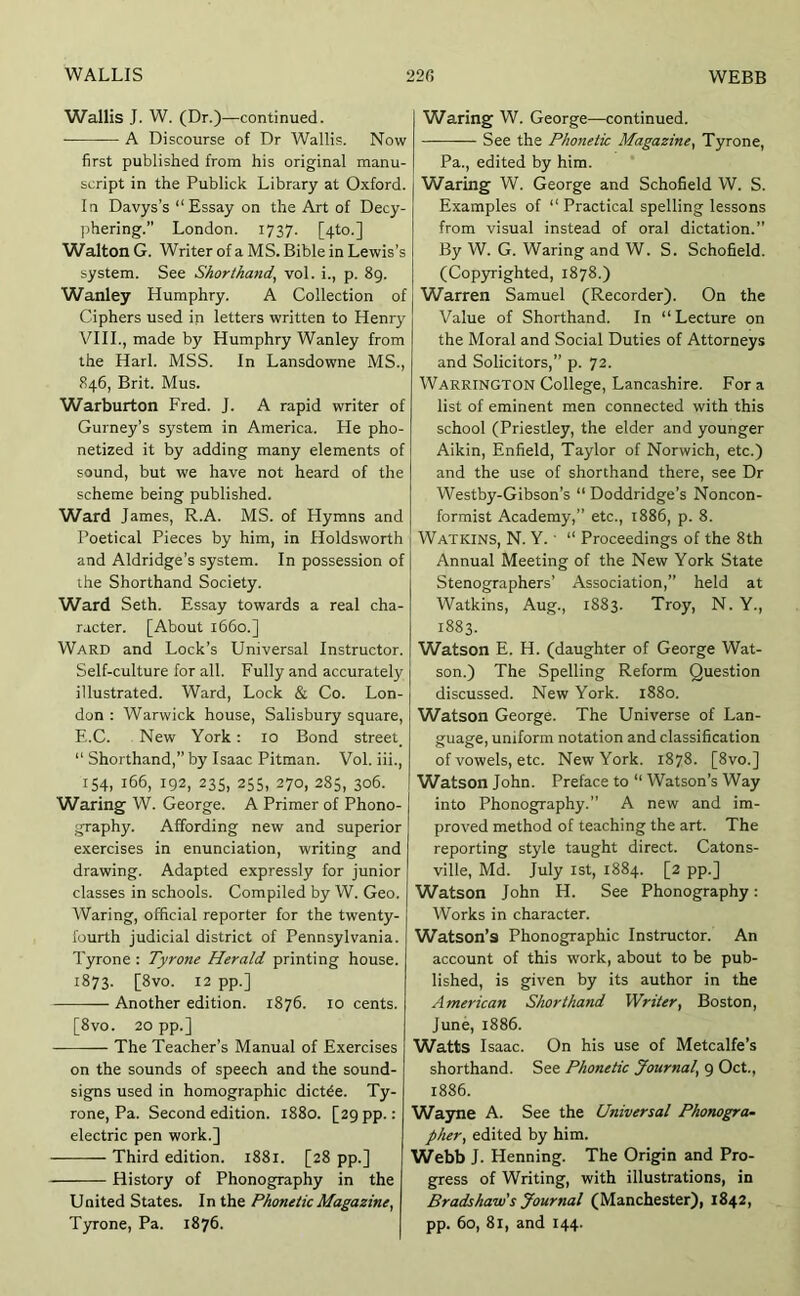 Wallis J. W. (Dr.)—continued. A Discourse of Dr Wallis. Now first published from his original manu- script in the Publick Library at Oxford. In Davys’s “Essay on the Art of Decy- phering.” London. 1737. [4to.] Walton G. Writer of a MS. Bible in Lewis’s system. See Shorthand^ vol. i., p. 89. Wanley Humphry. A Collection of Ciphers used in letters written to Henry VIII., made by Humphry Wanley from the Harl. MSS. In Lansdowne MS., 846, Brit. Mus. Warburton Fred. J. A rapid writer of Gurney’s system in America. He pho- netized it by adding many elements of sound, but we have not heard of the scheme being published. Ward James, R.A. MS. of Hymns and Poetical Pieces by him, in Holdsworth and Aldridge’s system. In possession of the Shorthand Society. Ward Seth. Essay towards a real cha- racter. [About 1660.] Ward and Lock’s Universal Instructor. Self-culture for all. Fully and accurately illustrated. Ward, Lock & Co. Lon- don : Warwick house, Salisbury square, E.C. New York; 10 Bond street “ Shorthand,” by Isaac Pitman. Vol. iii., IS4, 166, 192, 235, 255, 270, 285, 306. Waring W. George. A Primer of Phono- graphy. Affording new and superior exercises in enunciation, writing and drawing. Adapted expressly for junior classes in schools. Compiled by W. Geo. Waring, official reporter for the twenty- fourth judicial district of Pennsylvania. Tyrone : Tyrone Herald printing house. 1873. [8vo. 12 pp.] Another edition. 1876. 10 cents. [8vo. 20 pp.] The Teacher’s Manual of Exercises on the sounds of speech and the sound- signs used in homographic dict^e. Ty- rone, Pa. Second edition. 1880. [29 pp.: electric pen work.] Third edition. 1881. [28 pp.] History of Phonography in the United States. In the Phonetic Magazine, Tyrone, Pa. 1876. Waring W. George—continued. See the Phonetic Magazine, Tyrone, Pa., edited by him. Waring W. George and Schofield W. S. Examples of “ Practical spelling lessons from visual instead of oral dictation.” By W. G. Waring and W. S. Schofield. (Cop3rrighted, 1878.) Warren Samuel (Recorder). On the Value of Shorthand. In “ Lecture on the Moral and Social Duties of Attorneys and Solicitors,” p. 72. Warrington College, Lancashire. For a list of eminent men connected with this school (Priestley, the elder and younger Aikin, Enfield, Taylor of Norwich, etc.) and the use of shorthand there, see Dr Westby-Gibson’s “ Doddridge’s Noncon- formist Academy,” etc., 1886, p. 8. Watkins, N. Y. ■ “ Proceedings of the 8th Annual Meeting of the New York State Stenographers’ Association,” held at Watkins, Aug., 1883. Troy, N. Y., 1883. Watson E. H. (daughter of George Wat- son.) The Spelling Reform Question discussed. New York. 1880. Watson George. The Universe of Lan- guage, uniform notation and classification of vowels, etc. New York. 1878. [8vo.] Watson John. Preface to “ Watson’s Way into Phonography.” A new and im- proved method of teaching the art. The reporting style taught direct. Catons- ville, Md. July ist, 1884. [2 pp.] Watson John H. See Phonography: Works in character. Watson’s Phonographic Instructor. An account of this work, about to be pub- lished, is given by its author in the American Shorthand Writer, Boston, June, 1886. Watts Isaac. On his use of Metcalfe’s shorthand. See Phonetic Journal, 9 Oct., 1886. Wa3me A. See the Universal Phonogram pher, edited by him. Webb J. Henning. The Origin and Pro- gress of Writing, with illustrations, in Bradshaw's Journal (Manchester), 1842, pp. 60, 81, and 144.