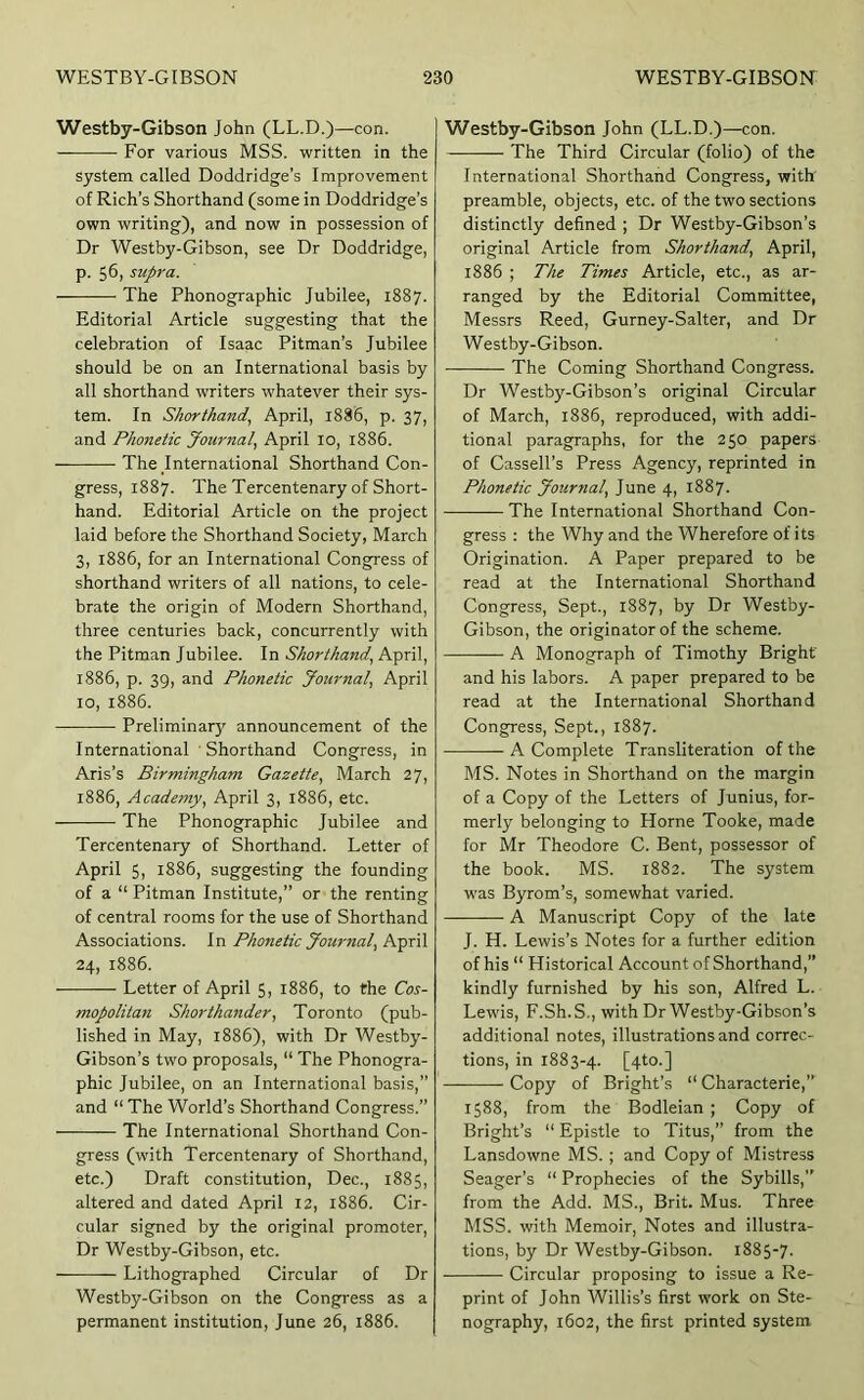 Westby-Gibson John (LL.D.)—con. For various MSS. written in the system called Doddridge’s Improvement of Rich’s Shorthand (some in Doddridge’s own writing), and now in possession of Dr Westby-Gibson, see Dr Doddridge, p. 56, supra. The Phonographic Jubilee, 1887. Editorial Article suggesting that the celebration of Isaac Pitman’s Jubilee should be on an International basis by all shorthand writers whatever their sys- tem. In Shorthand.^ April, 1886, p. 37, and Phonetic Jcnirnal.! April lo, 1886. The International Shorthand Con- gress, 1887. The Tercentenary of Short- hand. Editorial Article on the project laid before the Shorthand Society, March 3, 1886, for an International Congress of shorthand writers of all nations, to cele- brate the origin of Modern Shorthand, three centuries back, concurrently with the Pitman Jubilee. In Shorthand.^ April, 1886, p. 39, and Phonetic journal, April 10, 1886. Preliminar}' announcement of the International ' Shorthand Congress, in Aris’s Birmingham Gazette.^ March 27, 1886, Academy.^ April 3, 1886, etc. The Phonographic Jubilee and Tercentenary of Shorthand. Letter of April 5, 1886, suggesting the founding of a “ Pitman Institute,” or the renting of central rooms for the use of Shorthand Associations. In Phonetic Journal, BpxH 24, 1886. Letter of April 5, 1886, to the Cos- mopolitan Shor thunder, Toronto (pub- lished in May, 1886), with Dr Westby- Gibson’s two proposals, “ The Phonogra- phic Jubilee, on an International basis,” and “ The World’s Shorthand Congress.” The International Shorthand Con- gress (with Tercentenary of Shorthand, etc.) Draft constitution, Dec., 1885, altered and dated April 12, 1886. Cir- cular signed by the original promoter. Dr Westby-Gibson, etc. Lithographed Circular of Dr Westby-Gibson on the Congress as a permanent institution, June 26, 1886. Westby-Gibson John (LL.D.)—con. The Third Circular (folio) of the International Shorthand Congress, with preamble, objects, etc. of the two sections distinctly defined ; Dr Westby-Glbson’s original Article from Shorthand, April, 1886 ; The Times Article, etc., as ar- ranged by the Editorial Committee, Messrs Reed, Gurney-Salter, and Dr Westby-Gibson. The Coming Shorthand Congress. Dr Westby-Gibson’s original Circular of March, 1886, reproduced, with addi- tional paragraphs, for the 250 papers of Cassell’s Press Agency, reprinted in Phonetic Journal, June 4, 1887. The International Shorthand Con- gress : the Why and the Wherefore of its Origination. A Paper prepared to be read at the International Shorthand Congress, Sept., 1887, by Dr Westby- Gibson, the originator of the scheme. A Monograph of Timothy Bright and his labors. A paper prepared to be read at the International Shorthand Congress, Sept., 1887. A Complete Transliteration of the MS. Notes in Shorthand on the margin of a Copy of the Letters of Junius, for- merly belonging to Horne Tooke, made for Mr Theodore C. Bent, possessor of the book. MS. 1882. The system W'as Byrom’s, somewhat varied. ——— A Manuscript Copy of the late J. H. Lewis’s Notes for a further edition of his “ Historical Account of Shorthand,” kindly furnished by his son, Alfred L. Lewis, F.Sh.S., with Dr Westby-Gibson’s additional notes, illustrations and correc- tions, in 1883-4. [4^0.] — Copy of Bright’s “ Characterie,” 1588, from the Bodleian ; Copy of Bright’s “ Epistle to Titus,” from the Lansdowne MS.; and Copy of Mistress Seager’s “ Prophecies of the Sybills,” from the Add. MS., Brit. Mus. Three MSS. with Memoir, Notes and illustra- tions, by Dr Westby-Gibson. i885-7- Circular proposing to issue a Re- print of John Willis’s first work on Ste- nography, 1602, the first printed system