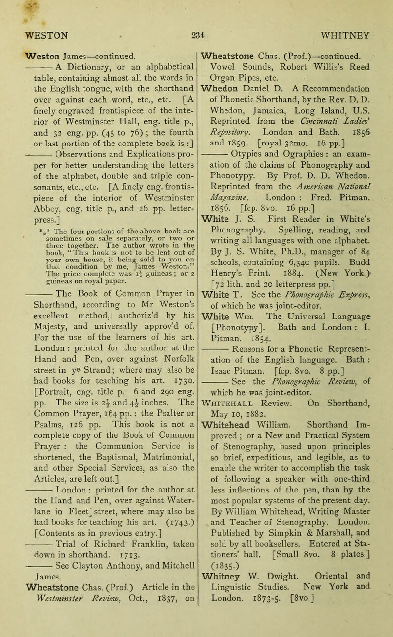 Weston James—continued. A Dictionary, or an alphabetical table, containing almost all the words in the English tongue, with the shorthand over against each word, etc., etc. [A finely engraved frontispiece of the inte- rior of Westminster Hall, eng. title p., and 32 eng. pp. (45 to 76) ; the fourth or last portion of the complete book is :] Observations and Explications pro- per for better understanding the letters of the alphabet, double and triple con- sonants, etc., etc. [A finely eng. frontis- piece of the interior of Westminster Abbey, eng. title p., and 26 pp. letter- press.] The four portions of the above book are sometimes on sale separately, or two or three together. The author wrote in the book, “ This book is not to be lent out of your own house, it being sold to you on that condition by me, James Weston.” The price complete was guineas ; or 2 guineas on royal paper. The Book of Common Prayer in Shorthand, according to Mr Weston’s excellent method, authoriz’d by his Majesty, and universally approv’d of. For the use of the learners of his art. London ; printed for the author, at the Hand and Pen, over against Norfolk street in ye Strand; where may also be had books for teaching his art. 1730. [Portrait, eng. title p. 6 and 290 eng. pp. The size is 2^ and 4^ inches. The Common Prayer, 164 pp.: the Psalter or Psalms, 126 pp. This book is not a complete copy of the Book of Common Prayer : the Communion Service is shortened, the Baptismal, Matrimonial, and other Special Services, as also the Articles, are left out.] London : printed for the author at the Hand and Pen, over against Water- lane in FleeC street, where may also be had books for teaching his art. (1743.) [Contents as in previous entry.] Trial of Richard Franklin, taken down in shorthand. 1713. See Cla3rton Anthony, and Mitchell J ames. Wheatstone Chas. (Prof.) Article in the Westminster Review, Oct., 1837, on Wheatstone Chas. (Prof.)—continued. Vowel Sounds, Robert Willis’s Reed Organ Pipes, etc. Whedon Daniel D. A Recommendation of Phonetic Shorthand, by the Rev. D. D. Whedon, Jamaica, Long Island, U.S. Reprinted from the Cincinnati Ladies' Repository. London and Bath. 1856 and 1859. [royal 32mo. 16 pp.] Otypies and Ographies : an exam- ation of the claims of Phonography and Phonotypy. By Prof. D. D. Whedon. Reprinted from the American National Magazine. London : Fred. Pitman. 1856. [fcp. 8vo. 16 pp.] White J. S. First Reader in White’s Phonography. Spelling, reading, and writing all languages with one alphabet. By J. S. White, Ph.D., manager of 84 schools, containing 6,340 pupils. Budd Henry’s Print. 1884. (New York.) [72 lith. and 20 letterpress pp.] White T. See the Phonographic Express, of which he was joint-editor. White Wm. The Universal Language [Phonotypy]. Bath and London : I. Pitman. 1854. Reasons for a Phonetic Represent- ation of the English language. Bath : Isaac Pitman, [fcp. 8vo. 8 pp.] See the Phonographic Review, of which he was joint-editor. Whitehall Review. On Shorthand, May 10, 1882. Whitehead William. Shorthand Im- proved ; or a New and Practical System of Stenography, based upon principles so brief, expeditious, and legible, as to enable the writer to accomplish the task of following a speaker with one-third less inflections of the pen, than by the most popular systems of the present day. By William Whitehead, Writing Master and Teacher of Stenography. London. Published by Sirapkin & Marshall, and sold by all booksellers. Entered at Sta- tioners’ hall. [Small 8vo. 8 plates.] (I835-) Whitney W. Dwight. Oriental and Linguistic Studies. New York and London. 1873-5. [8vo.]