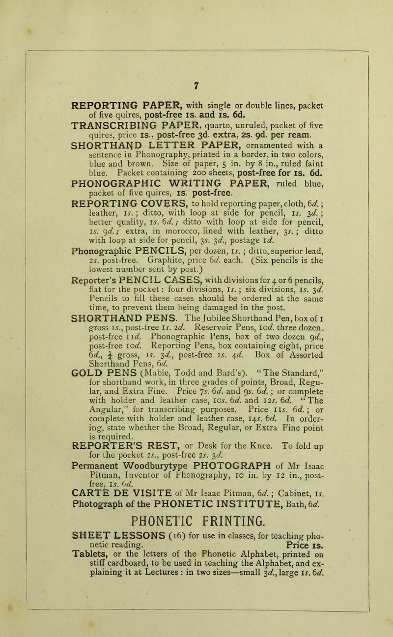 REPORTING PAPER, with single or double lines, packet of five quires, post-free is. and is. 6d. TRANSCRIBING PAPER, quarto, unruled, packet of five quires, price is., post-free 3d. extra, 2s. 9d. per ream. SHORTHAND LETTER PAPER, ornamented with a sentence in Phonography, printed in a border, in two colors, blue and brown. Size of paper, 5 in. by 8 in., ruled faint blue. Packet containing 200 sheets, post-free for is. fid. PHONOGRAPHIC WRITING PAPER, ruled blue, packet of five quires, is. post-free. REPORTING COVERS, to hold reporting paper, cloth, 6</.; leather, u.; ditto, with loop at side for pencil, ij. %d. ; better quality, ir. i>d.; ditto with loop at side for pencil, ir. gd.; extra, in morocco, lined with leather, 3^. ; ditto with loop at side for pencil, 3r. 3«f., postage id. Phonographic PENCILS, per dozen, ir. ; ditto, superior lead, 2s. post-free. Graphite, price 6d. each. (Six pencils is the lowest number sent by post.) Reporter’s PENCIL CASES, with divisions for 4 or 6 pencils, flat for the pocket: four divisions, ir.; six divisions, ir. 3</. Pencils to fill these cases should be ordered at the same time, to prevent them being damaged in the post. SHORTHAND PENS. The Jubilee Shorthand Pen, box of i gross ir., post-free u. 2d. Reservoir Pens, locf. three dozen, post-free iid. Phonographic Pens, box of two dozen gd., post-free lod. Reporting Pens, box containing eight, price 6d., i gross, IJ. 3if., post-free ir. 4d. Box of Assorted Shorthand Pens, 6d. GOLD PENS (Mabie, Todd and Bard’s). “The Standard,” for shorthand work, in three grades of points. Broad, Regu- lar, and Extra Fine. Price ^s. 6d. and gs. 6d. ; or complete with holder and leather case, 10s. 6d. and I2^. 6d. “ The Angular,” for transcribing purposes. Price Hi'. 6d. ; or complete with holder and leather case, iqr. 6d. In order- ing, state whether the Broad, Regular, or Extra Fine point is required. REPORTER’S REST, or Desk for the Knte. To fold up for the pocket 2s., post-free 2S. 3</. Permanent Woodburytype PHOTOGRAPH of Mr Isaac Pitman, Inventor of Phonography, 10 in. by 12 in., post- free, ir. 6d. CARTE DE VISITE of Mr Isaac Pitman, 6d.; Cabinet, ir. Photograph of the PHONETIC INSTITUTE, Bath,6</. PHONETIC PRINTING. SHEET LESSONS (16) for use in classes, for teaching pho- netic reading. Price is. Tablets, or the letters of the Phonetic Alphabet, printed on stiff cardboard, to be used in teaching the Alphabet, and ex- plaining it at Lectures : in two sizes—small 3d., large Ir. 6d.