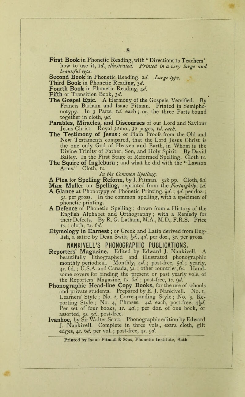 First Book in Phonetic Reading, with “ Directions to Teachers’ how to use it, \d., illustrated. Printed in a very large and beautiful type. Second Book in Phonetic Reading, 2d. Large type. Third Book in Phonetic Reading, 3</. Fourth Book in Phonetic Reading, 40'. Fifth or Transition Book, j,d. The Gospel Epic. A Harmony of the Gospels, Versified. By Francis Barham and Isaac Pitman. Printed in Semipho- notypy. In 3 Parts, id. each ; or, the three Parts bound together in cloth, i)d. Parables, Miracles, and Discourses of our Lord and Saviour Jesus Christ. Royal 32mo., 32 pages, id. each. The Testimony of Jesus: or Plain Proofs from the Old and New Testaments compared, that the Lord Jesus Christ is the one only God of Heaven and Earth, in Whom is the Divine Trinity of Father, Son, and Holy Spirit. By David Bailey. In the First Stage of Reformed Spelling. Cloth is. The Squire of Ingleburn ; and what he did with th^e “ Lawson Arms.” Cloth, i^. In the Common Spelling. A Plea for Spelling Reform, by I. Pitman. 328 pp. Cloth, 8<^. Max Muller on Spelling, reprinted from the Fortnightly, id. A Glance at Phonotypy or Phonetic Printing, \d.; e,d. per doz.; 3r. per gross. In the common spelling, with a specimen of phonetic printing. A Defence of Phonetic Spelling ; drawn from a History of the English Alphabet and Orthography ; with a Remedy for their Defects. By R. G. Latham, M.A., M.D., F.R.S. Price II'. ; cloth, l^. i)d. Etymology in Earnest; or Greek and Latin derived from Eng- lish, a satire by Dean Swift, \d., i,d. per doz., 3r. per gross. NANKIVELL’S PHONOGRAPHIC PUBLICATIONS. Reporters’ Magazine. Edited by Edward J. Nankivell. A beautifully lithographed and illustrated phonographic monthly periodical. Monthly, 4</. ; post-free, $(/. ; yearly, 4^. 6d.; U.S.A. and Canada, 5-t.; other countries, 65. Hand- some covers for binding the present or past yearly vols. of the Reporters’ Magazine, ij. ; post-free, u. <^d. Phonographic Head-line Copy Books, for the use of schools and private students. Prepared by E. J. Nankivell. No. i. Learners’ Style ; No. 2, Corresponding Style; No. 3, Re- porting Style ; No. 4, Phrases. \d. each, post-free, ^\d. Per set of four books, is. 4^.; per doz. of one book, or assorted, 3j. 3^/., post-free. Ivanhoe, by Sir Walter Scott. Phonographic edition by Edward J. Nankivell. Complete in three vols., extra cloth, gilt edges, 4i. 6</. per vol.; post-free, 4s. <^d. Printed by Isaac Pitman & Sons, Phonetic Institute, Bath