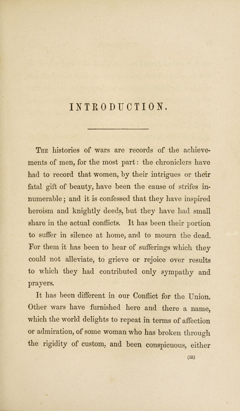 INTRODUCTION. The histories of wars are records of the achieve- ments of men, for the most part: the chroniclers have had to record that women, by their intrigues or their fatal gift of beauty, have been the cause of strifes in- numerable ; and it is confessed that they have inspired heroism and knightly deeds, but they have had small share in the actual conflicts. It has been their portion to suffer in silence at home, and to mourn the dead. For them it has been to hear of sufferings which they could not alleviate, to grieve or rejoice over results to which they had contributed only sympathy and prayers. It has been different in our Conflict for the Union. Other wars have furnished here and there a name, which the world delights to repeat in terms of affection or admiration, of some woman who has broken through the rigidity of custom, and been conspicuous, either