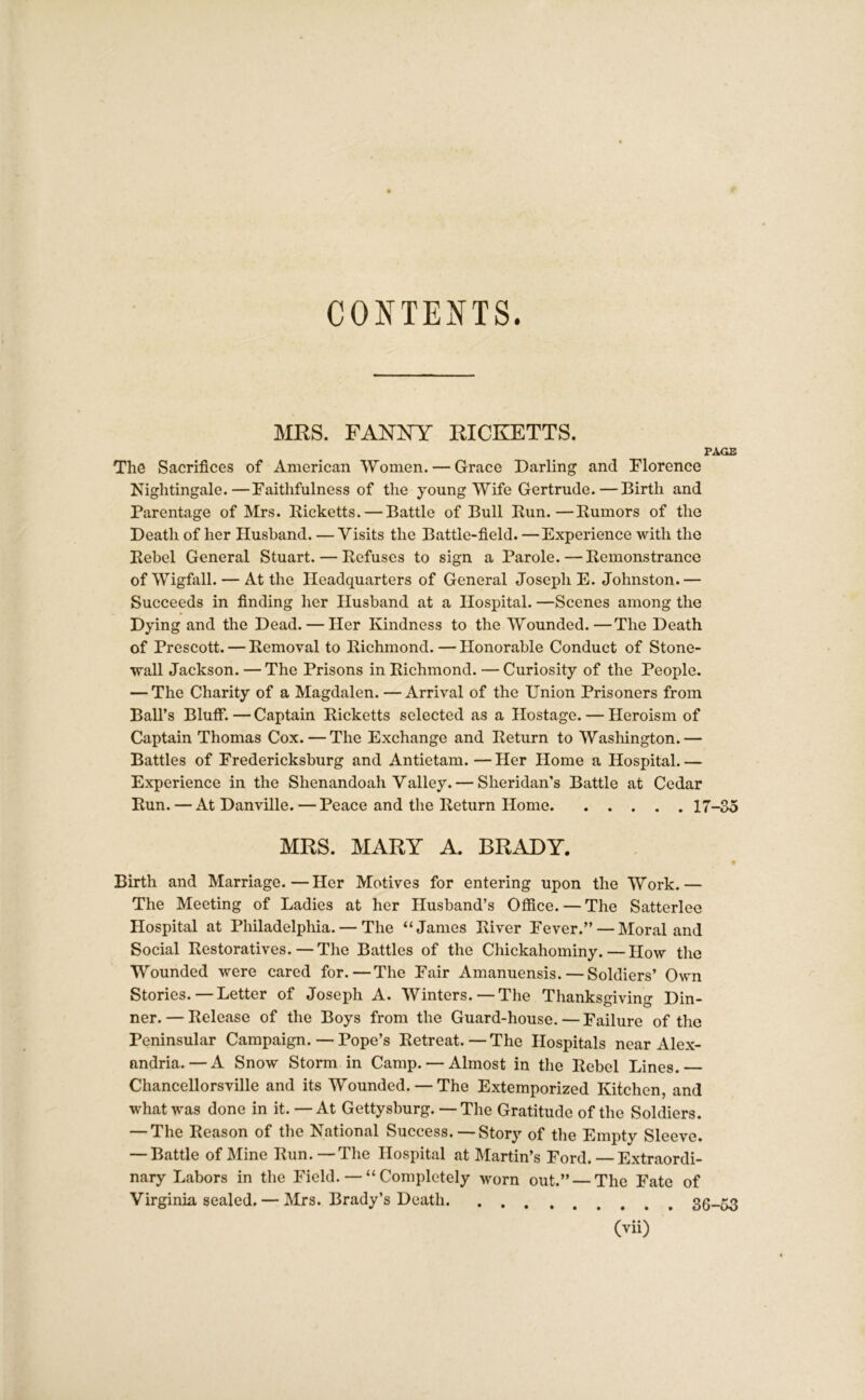 CONTENTS. MRS. FANNY RICKETTS. PAGE The Sacrifices of American Women. — Grace Darling and Florence Nightingale.—Faithfulness of the young Wife Gertrude.—Birth and Parentage of Mrs. Picketts. — Battle of Bull Pun.—Pumors of the Death of her Husband. — Visits the Battle-field. —Experience with the Pebel General Stuart. — Defuses to sign a Parole.—Pemonstrance ofWigfall. — At the Headquarters of General Joseph E. Johnston.— Succeeds in finding her Husband at a Hospital. —Scenes among the Dying and the Dead. — Her Kindness to the Wounded.—The Death of Prescott. — Removal to Richmond. — Honorable Conduct of Stone- wall Jackson. — The Prisons in Richmond. — Curiosity of the People. — The Charity of a Magdalen. — Arrival of the Union Prisoners from Ball’s Bluff.—Captain Picketts selected as a Hostage. — Heroism of Captain Thomas Cox. — The Exchange and Return to Washington.— Battles of Fredericksburg and Antietam. — Her Home a Hospital. — Experience in the Shenandoah Valley. — Sheridan’s Battle at Cedar Pun. — At Danville. — Peace and the Return Home 17-35 MRS. MARY A. BRADY. • Birth and Marriage.—Her Motives for entering upon the Work.— The Meeting of Ladies at her Husband’s Office. — The Satterlee Hospital at Philadelphia. — The “James River Fever.” — Moral and Social Restoratives.—The Battles of the Chickahominy. — How the Wounded were cared for.—The Fair Amanuensis. — Soldiers’ Own Stories. — Letter of Joseph A. Winters. — The Thanksgiving Din- ner.— Release of the Boys from the Guard-house. — Failure of the Peninsular Campaign. — Pope’s Retreat.—The Hospitals near Alex- andria.— A Snow Storm in Camp. — Almost in the Rebel Lines. Chancellorsville and its Wounded. — The Extemporized Kitchen, and what was done in it. — At Gettysburg. — The Gratitude of the Soldiers. — The Reason of the National Success. — Story of the Empty Sleeve. — Battle of Mine Run. —The Hospital at Martin’s Ford. — Extraordi- nary Labors in the Field. — “ Completely worn out.” —The Fate of Virginia sealed. — Mrs. Brady’s Death 36-53