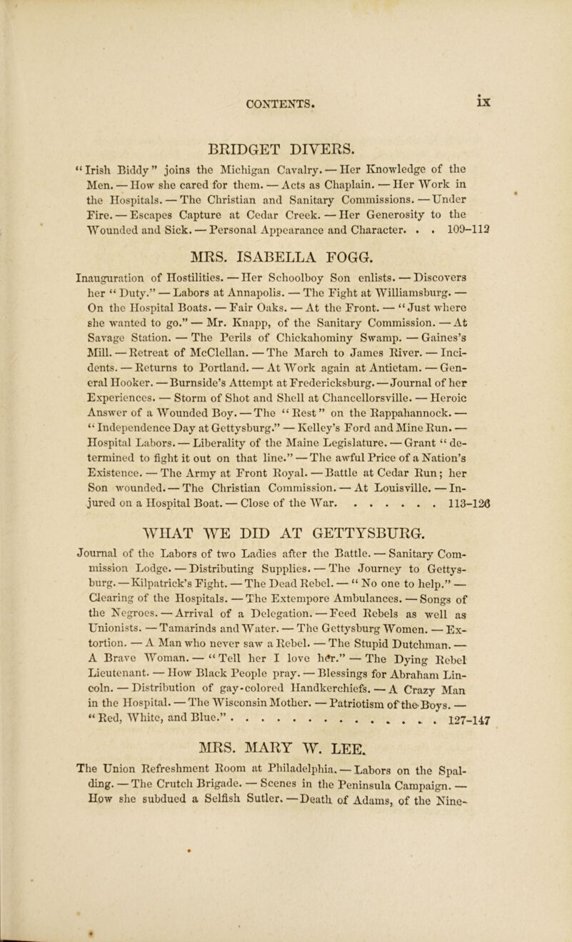 BRIDGET DIVERS. “Irish Biddy” joins the Michigan Cavalry. — Her Knowledge of the Men. — How she cared for them. — Acts as Chaplain. — Her Work in the Hospitals. — The Christian and Sanitary Commissions.—Under Eire. — Escapes Capture at Cedar Creek.—Her Generosity to the Wounded and Sick. — Personal Appearance and Character. . . 109-112 MRS. ISABELLA FOGG. Inauguration of Hostilities.—Her Schoolboy Son enlists. — Discovers her “ Duty.” — Labors at Annapolis. — The Fight at Williamsburg. — On the Hospital Boats. — Fair Oaks. — At the Front. — “ Just where she wanted to go.” — Mr. Knapp, of the Sanitary Commission.—At Savage Station. — The Perils of Chickaliominy Swamp. — Gaines’s Mill. — Retreat of McClellan. — The March to James River. — Inci- dents. — Returns to Portland. — At Work again at Antietam. — Gen- eral Hooker. —Burnside’s Attempt at Fredericksburg.—Journal of her Experiences. — Storm of Shot and Shell at Chancellorsville. — Heroic Answer of a Wounded Boy. — The “ Rest ” on the Rappahannock. — “ Independence Day at Gettysburg.” — Kelley’s Ford and Mine Run. — Hospital Labors. — Liberality of the Maine Legislature. — Grant “ de- termined to fight it out on that line.” — The awful Price of a Nation’s Existence. — The Army at Front Royal. — Battle at Cedar Run; her Son wounded. — The Christian Commission. — At Louisville.—In- jured on a Hospital Boat. — Close of the War 113-12C WHAT WE DID AT GETTYSBURG. Journal of the Labors of two Ladies after the Battle. — Sanitary Com- mission Lodge. — Distributing Supplies. — The Journey to Gettys- burg. —Kilpatrick’s Fight. — The Dead Rebel. — “No one to help.” — Clearing of the Hospitals. —The Extempore Ambulances. —Songs of the Negroes. — Arrival of a Delegation.—Feed Rebels as well as Unionists. —Tamarinds and Water. — The Gettysburg Women. —Ex- tortion. — A Man who never saw a Rebel. — The Stupid Dutchman. — A Brave Woman.— “Tell her I love h<?r.” — The Dying Rebel Lieutenant. — How Black People pray. — Blessings for Abraham Lin- coln.— Distribution of gay-colored Handkerchiefs.—A Crazy Man in the Hospital. — The Wisconsin Mother. — Patriotism of the-Boys. “ Red, White, and Blue.” 127-147 MRS. MARY W. LEE. The Union Refreshment Room at Philadelphia. — Labors on the Spal- ding. —The Crutch Brigade. — Scenes in the Peninsula Campaign. — How she subdued a Selfish Sutler.—Death of Adams, of the Nine-