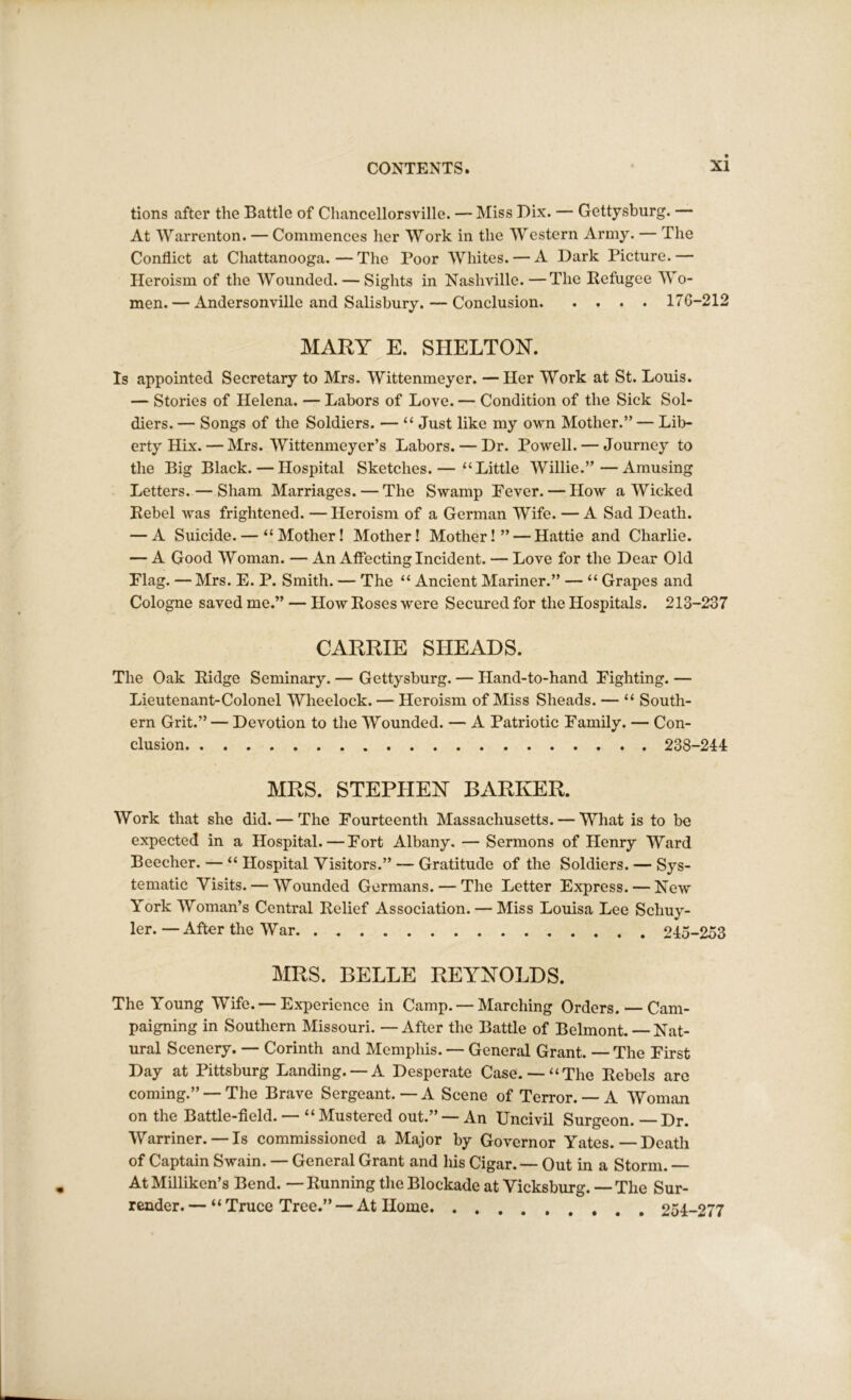 tions after the Battle of Chancellorsville. — Miss Dix. — Gettysburg. — At Warrenton. — Commences her Work in the Western Army. — The Conflict at Chattanooga.—The Poor Whites. — A Dark Picture.— Heroism of the Wounded. — Sights in Nashville.—The Refugee Wo- men. — Andersonville and Salisbury. — Conclusion 176-212 MARY E. SHELTON. Is appointed Secretary to Mrs. Wittenmeyer. —Her Work at St. Louis. — Stories of Helena. — Labors of Love. — Condition of the Sick Sol- diers. — Songs of the Soldiers. — “ Just like my own Mother.” — Lib- erty Hix. — Mrs. Wittenmeyer’s Labors. — Dr. Powell. — Journey to the Big Black. — Hospital Sketches.— “Little Willie.”—Amusing Letters. — Sham Marriages. — The Swamp Fever. — How a Wicked Rebel was frightened. —Heroism of a German Wife. — A Sad Death. — A Suicide. — “Mother! Mother! Mother!” — Hattie and Charlie. — A Good Woman. — An Affecting Incident. — Love for the Dear Old Flag. — Mrs. E. P. Smith. — The “ Ancient Mariner.” — “ Grapes and Cologne saved me.” — How Roses were Secured for the Hospitals. 213-237 CARRIE SLIEADS. The Oak Ridge Seminary. — Gettysburg. — Hand-to-hand Fighting. — Lieutenant-Colonel Wheelock. — Heroism of Miss Sheads. — “ South- ern Grit.” — Devotion to the Wounded. — A Patriotic Family. — Con- clusion 238-241 MRS. STEPHEN BARKER. Work that she did. — The Fourteenth Massachusetts. — What is to be expected in a Hospital. — Fort Albany. — Sermons of Henry Ward Beecher. — “ Hospital Visitors.” — Gratitude of the Soldiers. — Sys- tematic Visits. — Wounded Germans. — The Letter Express. — New York Woman’s Central Relief Association. — Miss Louisa Lee Schuy- ler. — After the War 245-253 MRS. BELLE REYNOLDS. The Young Wife. — Experience in Camp. — Marching Orders. — Cam- paigning in Southern Missouri. — After the Battle of Belmont. — Nat- ural Scenery. — Corinth and Memphis. — General Grant. — The First Day at Pittsburg Landing. —A Desperate Case.— “The Rebels are coming.” — The Brave Sergeant. — A Scene of Terror. — A Woman on the Battle-field. — “ Mustered out.” — An Uncivil Surgeon. Dr. Warriner. — Is commissioned a Major by Governor Yates.—Death of Captain Swain. — General Grant and his Cigar.— Out in a Storm. At Milliken’s Bend. — Running the Blockade at Vicksburg. — The Sur- render. — “ Truce Tree.” — At Home 254-277