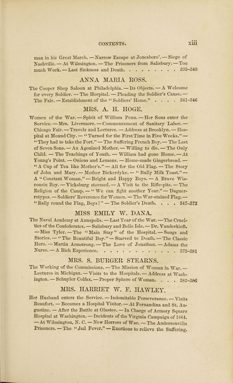 man in his Great March. —Narrow Escape at Jonesboro’. — Siege of Nashville. — At Wilmington.—The Prisoners from Salisbury. — Too much Work. — Last Sickness and Death 333-340 ANNA MARIA ROSS. The Cooper Shop Saloon at Philadelphia. — Its Objects. — A Welcome for every Soldier. — The Hospital. — Pleading the Soldier’s Cause. — The Fair.—Establishment of the “ Soldiers’Home.” .... 341-340 MRS. A. H. HOGE. Women of the War. — Spirit of William Penn. — Her Sons enter the Service. — Mrs. Livermore. — Commencement of Sanitary Labor.— Chicago Fair. — Travels and Lectures. — Address at Brooklyn. — Hos- pital at Mound City. — “ Turned for the First Time in Five Weeks.” — “ They had to take the Fort.” — The Suffering French Boy. — The Last of Seven Sons. — An Agonized Mother. — Willing to die. — The Only Child. — The Teachings of Youth. — William had gone Home. — At Young’s Point. —Onions and Lemons. — Home-made Gingerbread.— “ A Cup of Tea like Mother’s.” — All for the Old Flag. — The Story of John and Mary.— Mother Bickerdyke. — “ Bully Milk Toast.” — A “ Constant Woman.” — Bright and Happy Boys. — A Brave Wis- consin Boy.— Vicksburg stormed. — A Visit to the Rifle-pits.—The Religion of the Camp. — “We can fight another Year.”—Daguer- rotypes. — Soldiers’ Reverence for Women. — The War-stained Flag. — “ Rally round the Flag, Boys ! ” — The Soldier’s Death. . . . 347-372 MISS EMILY W. DANA. The Naval Academy at Annapolis. — Last Year of the War. — The Cruel- ties of the Confederates. — Salisbury and Belle Isle. — Dr. Vanderkieft. — Miss Tyler.—The “Main Stay” of the Hospital. — Songs and Stories. — “The Beautiful Boy.” — Starved to Death. — The Classic Hero.—Martin Armstrong. — The Love of Jonathan.—Adams the Nurse. — A Rich Experience 373-381 MRS. S. BURGER STEARNS. The Working of the Commissions. — The Mission of Woman in War. — Lectures in Michigan.—Visits to the Hospitals. — Address at Wash- ington.— Schuyler Colfax. — Proper Sphere of Woman. . . . 3S2-38G MRS. HARRIET W. F. HAWLEY. Her Husband enters the Service. — Indomitable Perseverance. Visits Beaufort. — Becomes a Hospital Visitor. — At Fernandina and St. Au- gustine. — After the Battle at Olustee. — In Charge of Armory Square Hospital at Washington. — Incidents of the Virginia Campaign of 1864. — At Wilmington, N. C. — New Horrors of War. — The Andersonvillo Prisoners. — The “Jail Fever.” — Exertions to relieve the Suffering.