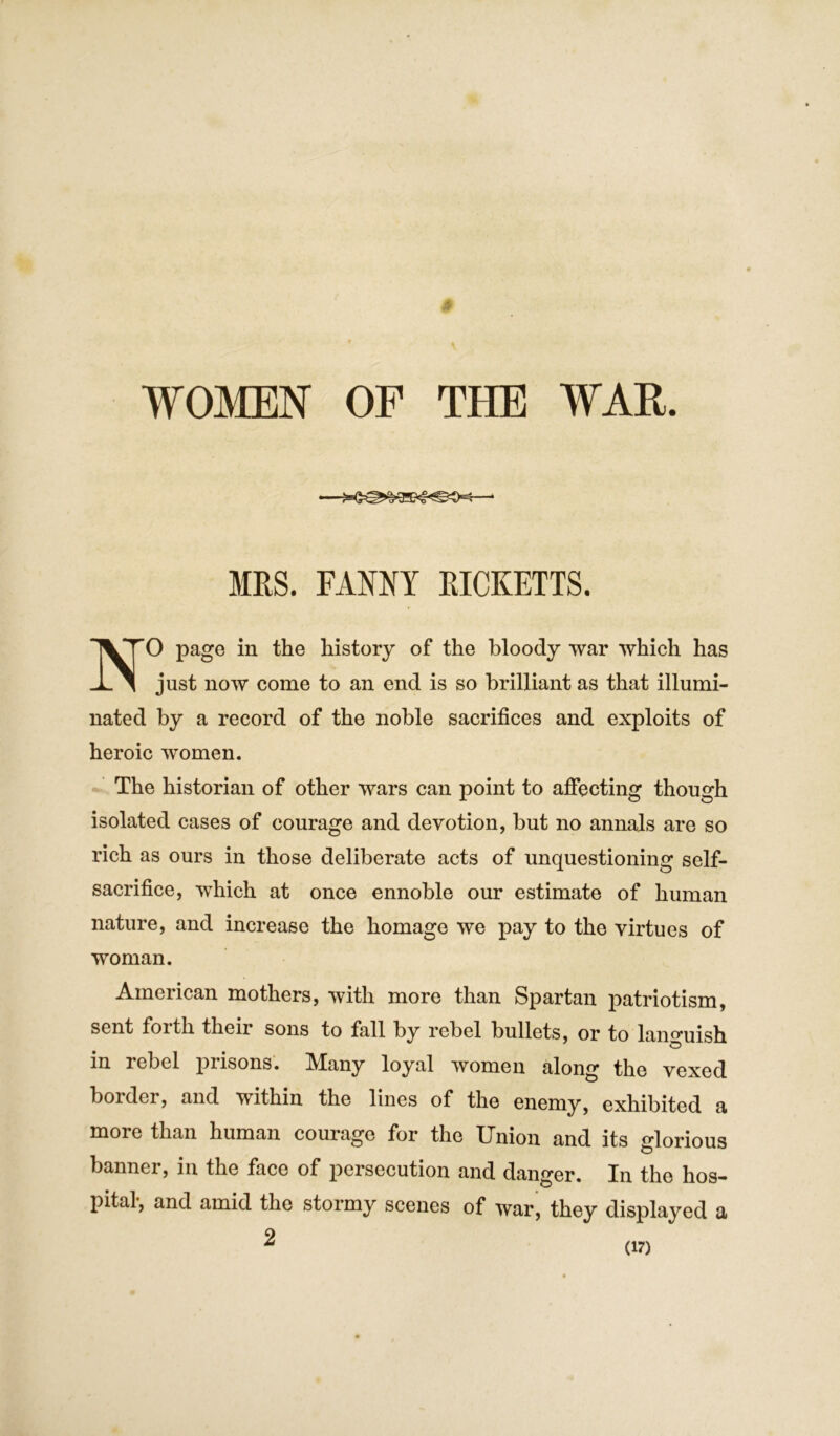 —‘ MRS. FANNY RICKETTS. 0 page in the history of the bloody war which has just now come to an end is so brilliant as that illumi- nated by a record of the noble sacrifices and exploits of heroic women. The historian of other wars can point to affecting though isolated cases of courage and devotion, but no annals are so rich as ours in those deliberate acts of unquestioning self- sacrifice, which at once ennoble our estimate of human nature, and increase the homage we pay to the virtues of woman. American mothers, with more than Spartan patriotism, sent forth their sons to fall by rebel bullets, or to languish in rebel prisons. Many loyal women along the vexed border, and within the lines of the enemy, exhibited a more than human courage for the Union and its glorious banner, in the face of persecution and danger. In the hos- pital, and amid the stormy scenes of war, they displayed a 2