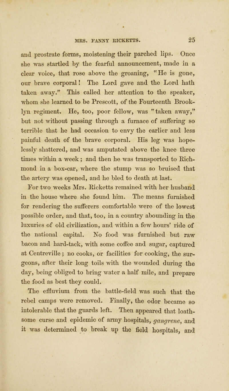 and prostrate forms, moistening their parched lips. Once she was startled by the fearful announcement, made in a clear voice, that rose above the groaning, He is gone, our brave corporal! The Lord gave and the Lord hath taken away.” This called her attention to the speaker, whom she learned to be Prescott, of the Fourteenth Brook- lyn regiment. He, too, poor fellow, was taken away,” but not without passing through a furnace of suffering so terrible that he had occasion to envy the earlier and less painful death of the brave corporal. His leg was hope- lessly shattered, and was amputated above the knee three times within a week; and then he was transported to Rich- mond in a box-car, where the stump was so bruised that the artery was opened, and he bled to death at last. For two weeks Mrs. Ricketts remained with her husband in the house where she found him. The means furnished for rendering the sufferers comfortable were of the lowest possible order, and that, too, in a country abounding in the luxuries of old civilization, and within a few hours’ ride of the national capital. No food was furnished but raw bacon and hard-tack, with some coffee and sugar, captured at Centreville; no cooks, or facilities for cooking, the sur- geons, after their long toils with the wounded during the day, being obliged to bring water a half mile, and prepare the food as best they could. The effluvium from the battle-field was such that the rebel camps were removed. Finally, the odor became so intolerable that the guards left. Then appeared that loath- some curse and epidemic of army hospitals, gangrene, and it was determined to break up the field hospitals, and