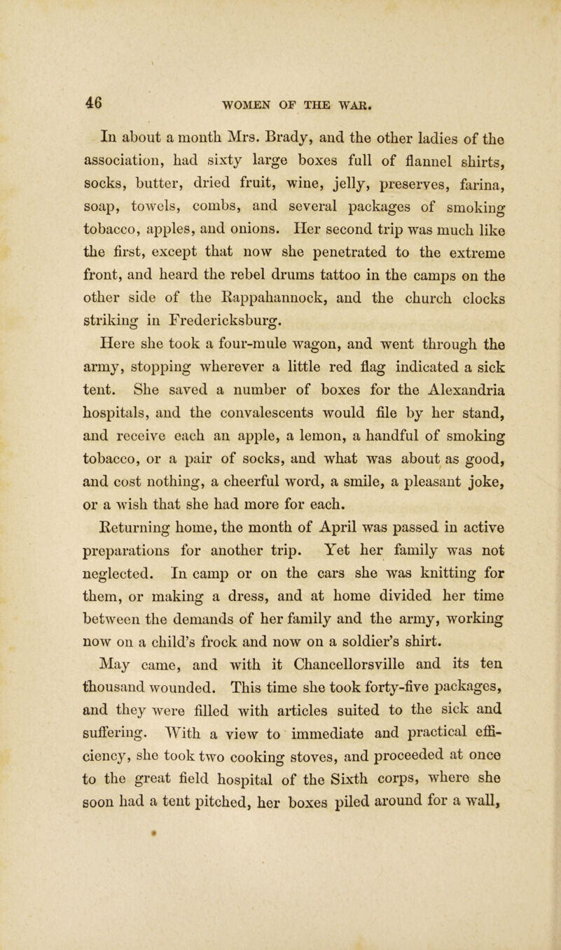 Ill about a month Mrs. Brady, and the other ladies of the association, had sixty large boxes full of flannel shirts, socks, butter, dried fruit, wine, jelly, preserves, farina, soap, towels, combs, and several packages of smoking tobacco, apples, and onions. Her second trip was much like the first, except that now she penetrated to the extreme front, and heard the rebel drums tattoo in the camps on the other side of the Rappahannock, and the church clocks striking in Fredericksburg. Here she took a four-mule wagon, and went through the army, stopping wherever a little red flag indicated a sick tent. She saved a number of boxes for the Alexandria hospitals, and the convalescents would file by her stand, and receive each an apple, a lemon, a handful of smoking tobacco, or a pair of socks, and what was about as good, and cost nothing, a cheerful word, a smile, a pleasant joke, or a wish that she had more for each. Returning home, the month of April was passed in active preparations for another trip. Yet her family was not neglected. In camp or on the cars she was knitting for them, or making a dress, and at home divided her time between the demands of her family and the army, working now on a child’s frock and now on a soldier’s shirt. May came, and with it Chancellorsville and its ten thousand wounded. This time she took forty-five packages, and they were filled with articles suited to the sick and suffering. With a view to immediate and practical effi- ciency, she took two cooking stoves, and proceeded at once to the great field hospital of the Sixth corps, where she soon had a tent pitched, her boxes piled around for a wall,