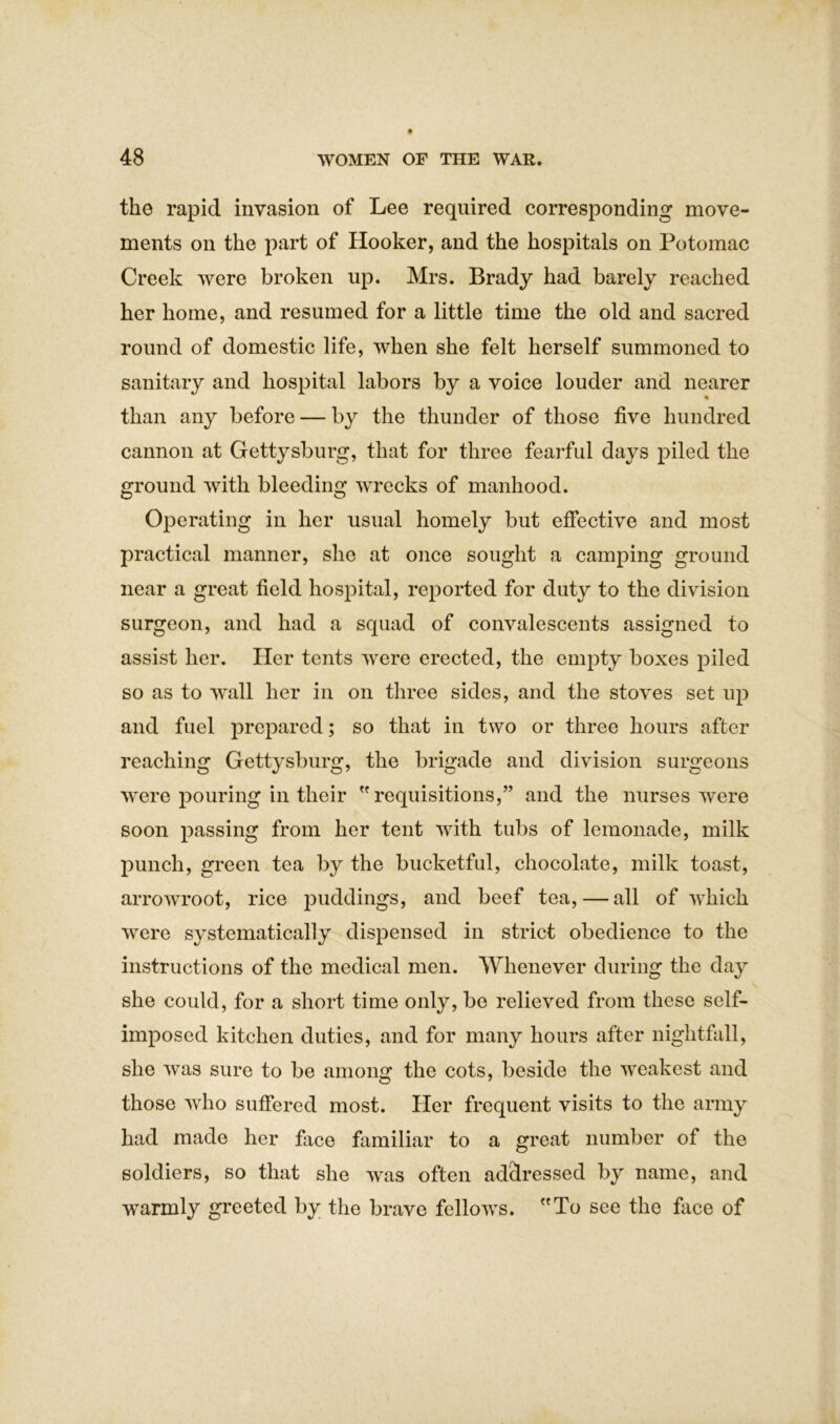 the rapid invasion of Lee required corresponding move- ments on the part of Hooker, and the hospitals on Potomac Creek were broken up. Mrs. Brady had barely reached her home, and resumed for a little time the old and sacred round of domestic life, when she felt herself summoned to sanitary and hospital labors by a voice louder and nearer % than any before — by the thunder of those five hundred cannon at Gettysburg, that for three fearful days piled the ground with bleeding wrecks of manhood. Operating in her usual homely but effective and most practical manner, she at once sought a camping ground near a great field hospital, reported for duty to the division surgeon, and had a squad of convalescents assigned to assist her. Her tents were erected, the empty boxes piled so as to wall her in on three sides, and the stoves set up and fuel prepared; so that in two or three hours after reaching Gettysburg, the brigade and division surgeons were pouring in their  requisitions,” and the nurses were soon passing from her tent with tubs of lemonade, milk punch, green tea by the bucketful, chocolate, milk toast, arrowroot, rice puddings, and beef tea, — all of which were systematically dispensed in strict obedience to the instructions of the medical men. Whenever during the day she could, for a short time only, be relieved from these self- imposed kitchen duties, and for many hours after nightfall, she was sure to be among the cots, beside the weakest and those who suffered most. Her frequent visits to the army had made her face familiar to a great number of the soldiers, so that she was often addressed by name, and warmly greeted by the brave fellows. To see the face of