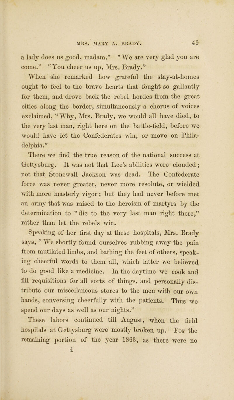 a lady does us good, madam.” We are very glad you are come.” You cheer us up, Mrs. Brady.” When she remarked how grateful the stay-at-homes ought to feel to the brave hearts that fought so gallantly for them, and drove back the rebel hordes from the great cities along the border, simultaneously a chorus of voices exclaimed, Why, Mrs. Brady, we would all have died, to the very last man, right here on the battle-field, before we would have let the Confederates win, or move on Phila- delphia.” There we find the true reason of the national success at Gettysburg. It was not that Lee’s abilities were clouded ; not that Stonewall Jackson was dead. The Confederate force was never greater, never more resolute, or wielded with more masterly vigor; but they had never before met an army that was raised to the heroism of martyrs by the determination to die to the very last man right there,” rather than let the rebels win. Speaking of her first day at these hospitals, Mrs. Brady says,  We shortly found ourselves rubbing away the pain from mutilated limbs, and bathing the feet of others, speak- ing cheerful words to them all, which latter we believed to do good like a medicine. In the daytime we cook and fill requisitions for all sorts of things, and personally dis- tribute our miscellaneous stores to the men with our own hands, conversing cheerfully with the patients. Thus we spend our days as well as our nights.” These labors continued till August, when the field hospitals at Gettysburg were mostly broken up. For the remaining portion of the year 1863, as there were no 4