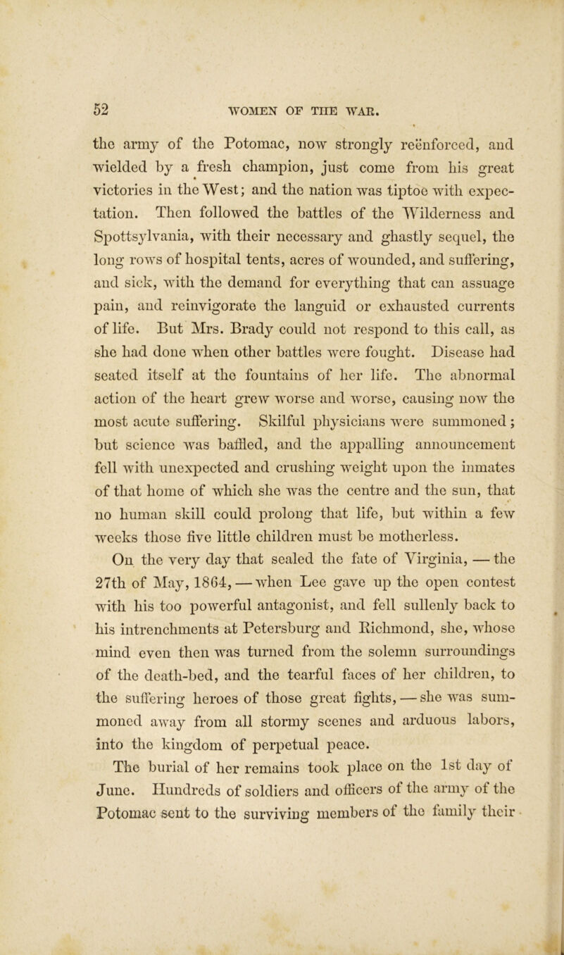 % the army of the Potomac, now strongly reenforced, and wielded by a fresh champion, just come from his great victories in the West; and the nation was tiptoe with expec- tation. Then followed the battles of the Wilderness and Spottsylvania, with their necessary and ghastly sequel, the long rows of hospital tents, acres of wounded, and suffering, and sick, with the demand for everything that can assuage pain, and reinvigorate the languid or exhausted currents of life. But Mrs. Brady could not respond to this call, as she had done when other battles were fought. Disease had seated itself at the fountains of her life. The abnormal action of the heart grew worse and worse, causing now the most acute suffering. Skilful physicians were summoned ; but science was baffled, and the appalling announcement fell with unexpected and crushing weight upon the inmates of that home of which she was the centre and the sun, that no human skill could prolong that life, but within a few weeks those five little children must be motherless. On the very day that sealed the fate of Virginia, — the 27th of May, 1864,—when Lee gave up the open contest with his too powerful antagonist, and fell sullenly back to his intrenchments at Petersburg and Kichmond, she, whose mind even then was turned from the solemn surroundings of the death-bed, and the tearful faces of her children, to the suffering heroes of those great fights, — she was sum- moned away from all stormy scenes and arduous labors, into the kingdom of perpetual peace. The burial of her remains took place on the 1st day ot June. Hundreds of soldiers and officers of the army of the Potomac sent to the surviving members of the family their