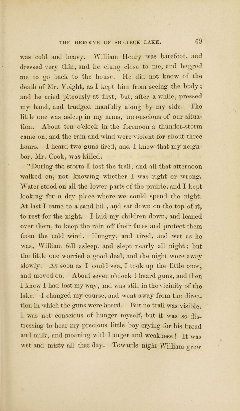 was cold and heavy. William Henry was barefoot, and dressed very thin, and he clung close to me, and begged me to go back to the house. lie did not know of the death of Mr. Voiglit, as I kept him from seeing the body; and he cried piteously at first, but, after a while, pressed my hand, and trudged manfully along by my side. The little one was asleep in my arms, unconscious of our situa- tion. About ten o’clock in the forenoon a thunder-storm came on, and the rain and wind were violent for about three hours. I heard two guns fired, and I knew that my neigh- bor, Mr. Cook, was killed. During the storm I lost the trail, and all that afternoon walked on, not knowing whether I was right or wrong. Water stood on all the lower parts of the prairie, and I kept looking for a dry place where we could spend the night. At last I came to a sand hill, and sat down on the top of it, to rest for the night. I laid my children down, and leaned over them, to keep the rain off their faces and protect them from the cold wind. Hungrv, and tired, and wet as he was, William fell asleep, and slept nearly all night; but the little one worried a good deal, and the night wore away slowly. As soon as I could see, I took up the little ones, and moved on. About seven o’clock I heard guns, and then I knew I had lost my way, and was still in the vicinity of the lake. I changed my course, and went away from the direc- tion in which the guns were heard. But no trail was visible. I was not conscious of hunger myself, but it was so dis- tressing to hear my precious little boy crying for his bread and milk, and moaning with hunger and weakness ! It was wet and misty all that da}-. Towards night William grew