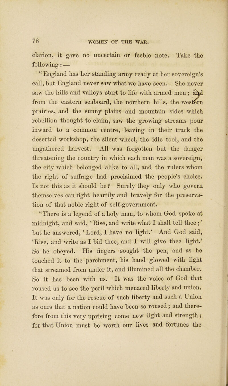 clarion, it gave no uncertain or feeble note. Take the following: —  England has her standing army ready at her sovereign’s call, but England never saw what we have seen. She never saw the hills and valleys start to life with prairies, and the sunny plains and mountain sides which rebellion thought to claim, saw the growing streams pour inward to a common centre, leaving in their track the deserted workshop, the silent wheel, the idle tool, and the ungathered harvest. All was forgotten but the danger threatening the country in which each man was a sovereign, the city which belonged alike to all, and the rulers whom the right of suffrage had proclaimed the people’s choice. Is not this as it should be ? Surely they only who govern themselves can fight heartily and bravely for the preserva- tion of that noble right of self-government.  There is a legend of a holy man, to w'hom God spoke at midnight, and said, ' Rise, and write what I shall tell thee ; ’ but he answered, 'Lord, I have no light.’ And God said, 'Rise, and write as I bid thee, and I will give thee light.’ So he obeyed. His fingers sought the pen, and as he touched it to the parchment, his hand glowed with light that streamed from under it, and illumined all the chamber. So it has been with us. It was the voice of God that roused us to see the peril which menaced liberty and union. It was only for the rescue of such liberty and such a Union as ours that a nation could have been so roused; and there- fore from this very uprising come new light and strength; for that Union must be worth our lives and fortunes the from the eastern seaboard, the northern