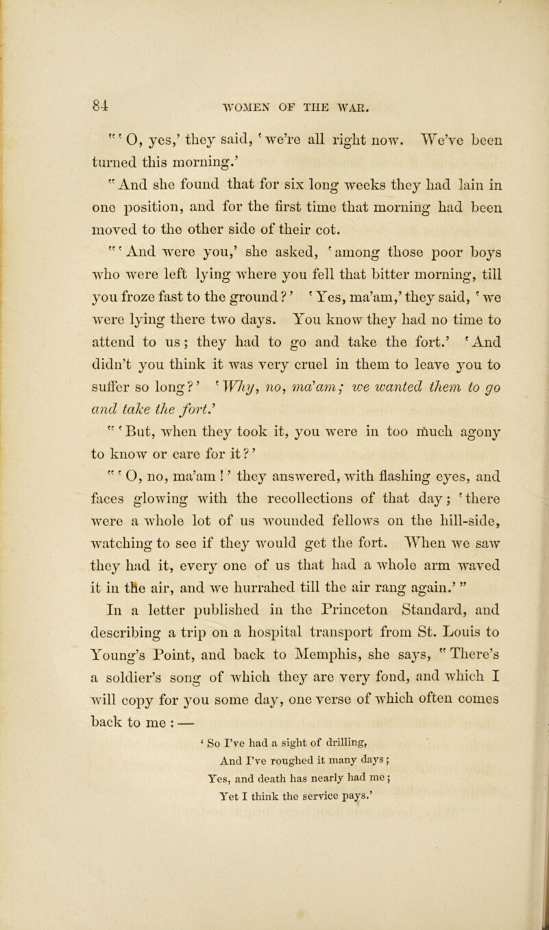 O, yes,’ they said, 'we’re all right now. We’ve been turned this morning.’  And she found that for six long Aveeks they had lain in one position, and for the first time that morning had been moved to the other side of their cot. 'And Avere you,’ she asked, 'among those poor boys who were left lying where you fell that bitter morning, till you froze fast to the ground ? ’ ' Yes, ma’am,’ they said, ' we Avere lying there two days. You know they had no time to attend to us; they had to go and take the fort.’ 'And didn’t you think it Avas very cruel in them to leave you to suffer so long?’ ' Why, no, ma'am; we wanted them to go and take the fort'  ' But, when they took it, you were in too much agony to know or care for it ? ’  ' O, no, ma’am ! ’ they answered, Avith flashing eyes, and faces glowing with the recollections of that day; ' there A\rere a Avhole lot of us wounded fellows on the hill-side, Avatching to see if they would get the fort. When Ave saw they had it, every one of us that had a Avhole arm waved it in the air, and Ave hurrahed till the air rang again.’ ” In a letter published in the Princeton Standard, and describing a trip on a hospital transport from St. Louis to Young’s Point, and back to Memphis, she says,  There’s a soldier’s song of Avhich they are very fond, and Avhich I will copy for you some day, one verse of Avhich often comes back to me : — ‘ So I’ve had a sight of drilling, And I’ve roughed it many days; Yes, and death has nearly had me; Yet I think the service pays.’