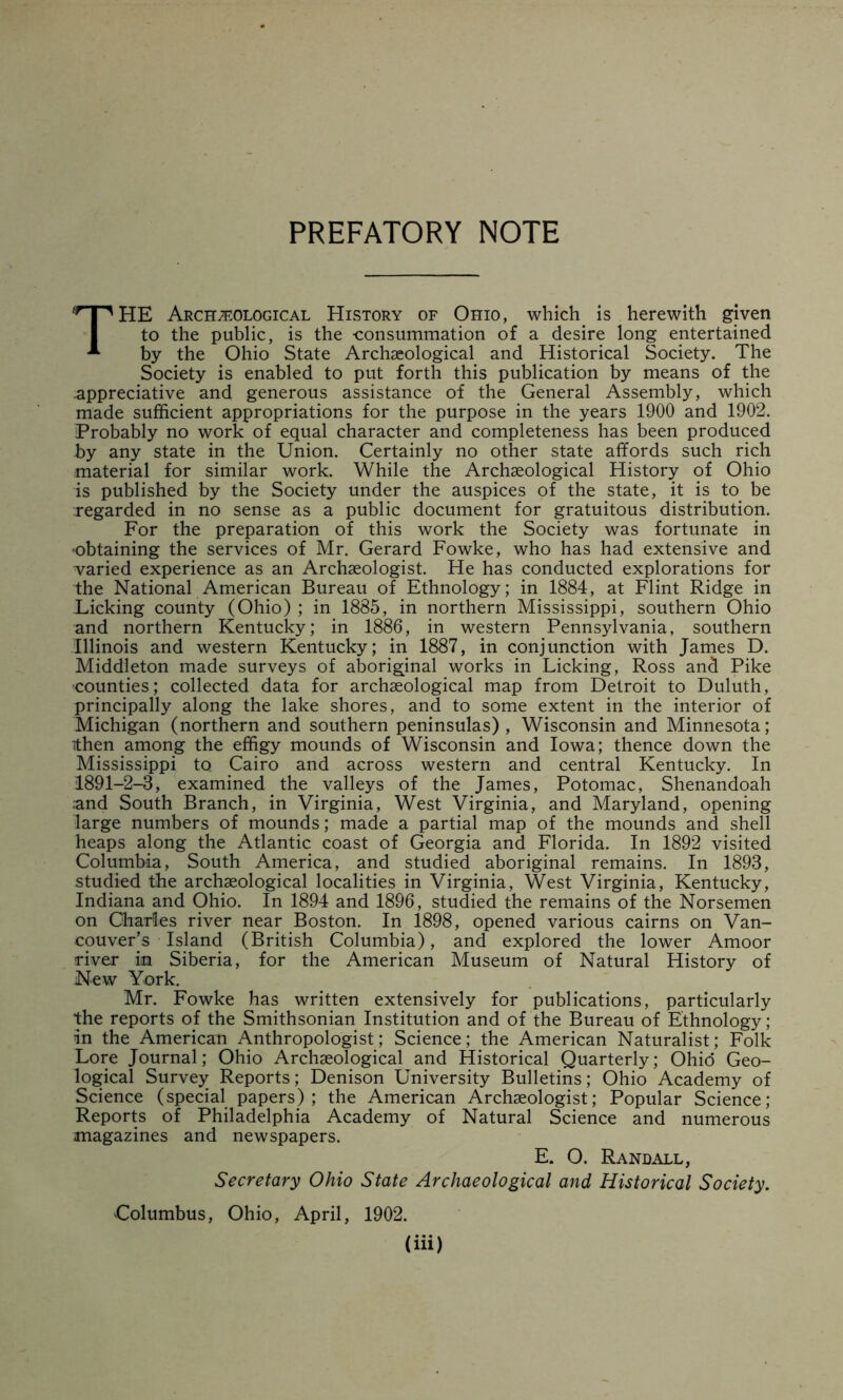 PREFATORY NOTE The Arch;eological History of Ohio, which is herewith given to the public, is the consummation of a desire long entertained by the Ohio State Archaeological and Historical Society. The Society is enabled to put forth this publication by means of the appreciative and generous assistance of the General Assembly, which made sufficient appropriations for the purpose in the years 1900 and 1902. Probably no work of equal character and completeness has been produced by any state in the Union. Certainly no other state affords such rich material for similar work. While the Archaeological History of Ohio is published by the Society under the auspices of the state, it is to be Tegarded in no sense as a public document for gratuitous distribution. For the preparation of this work the Society was fortunate in ‘Obtaining the services of Mr. Gerard Fowke, who has had extensive and varied experience as an Archaeologist. He has conducted explorations for the National American Bureau of Ethnology; in 1884, at Flint Ridge in Licking county (Ohio) ; in 1885, in northern Mississippi, southern Ohio and northern Kentucky; in 1886, in western Pennsylvania, southern Illinois and western Kentucky; in 1887, in conjunction with James D. Middleton made surveys of aboriginal works in Licking, Ross and Pike •counties; collected data for archaeological map from Detroit to Duluth, principally along the lake shores, and to some extent in the interior of Michigan (northern and southern peninsulas), Wisconsin and Minnesota; (then among the effigy mounds of Wisconsin and Iowa; thence down the Mississippi to Cairo and across western and central Kentucky. In 1891-2-3, examined _ the valleys of the James, Potomac, Shenandoah and South Branch, in Virginia, West Virginia, and Maryland, opening large numbers of mounds; made a partial map of the mounds and shell heaps along the Atlantic coast of Georgia and Florida. In 1892 visited Columbia, South America, and studied aboriginal remains. In 1893, studied the archaeological localities in Virginia, West Virginia, Kentucky, Indiana and Ohio. In 1894 and 1896, studied the remains of the Norsemen on Charles river near Boston. In 1898, opened various cairns on Van- couver's Island (British Columbia), and explored the lower Amoor river in Siberia, for the American Museum of Natural History of New York. Mr. Fowke has written extensively for publications, particularly the reports of the Smithsonian Institution and of the Bureau of Ethnology; in the American Anthropologist; Science; the American Naturalist; Folk Lore Journal; Ohio Archaeological and Historical Quarterly; Ohid Geo- logical Survey Reports; Denison University Bulletins; Ohio Academy of Science (special papers) ; the American Archaeologist; Popular Science; Reports of Philadelphia Academy of Natural Science and numerous magazines and newspapers. E. O. Randall, Secretary Ohio State Archaeological and Historical Society. Columbus, Ohio, April, 1902.