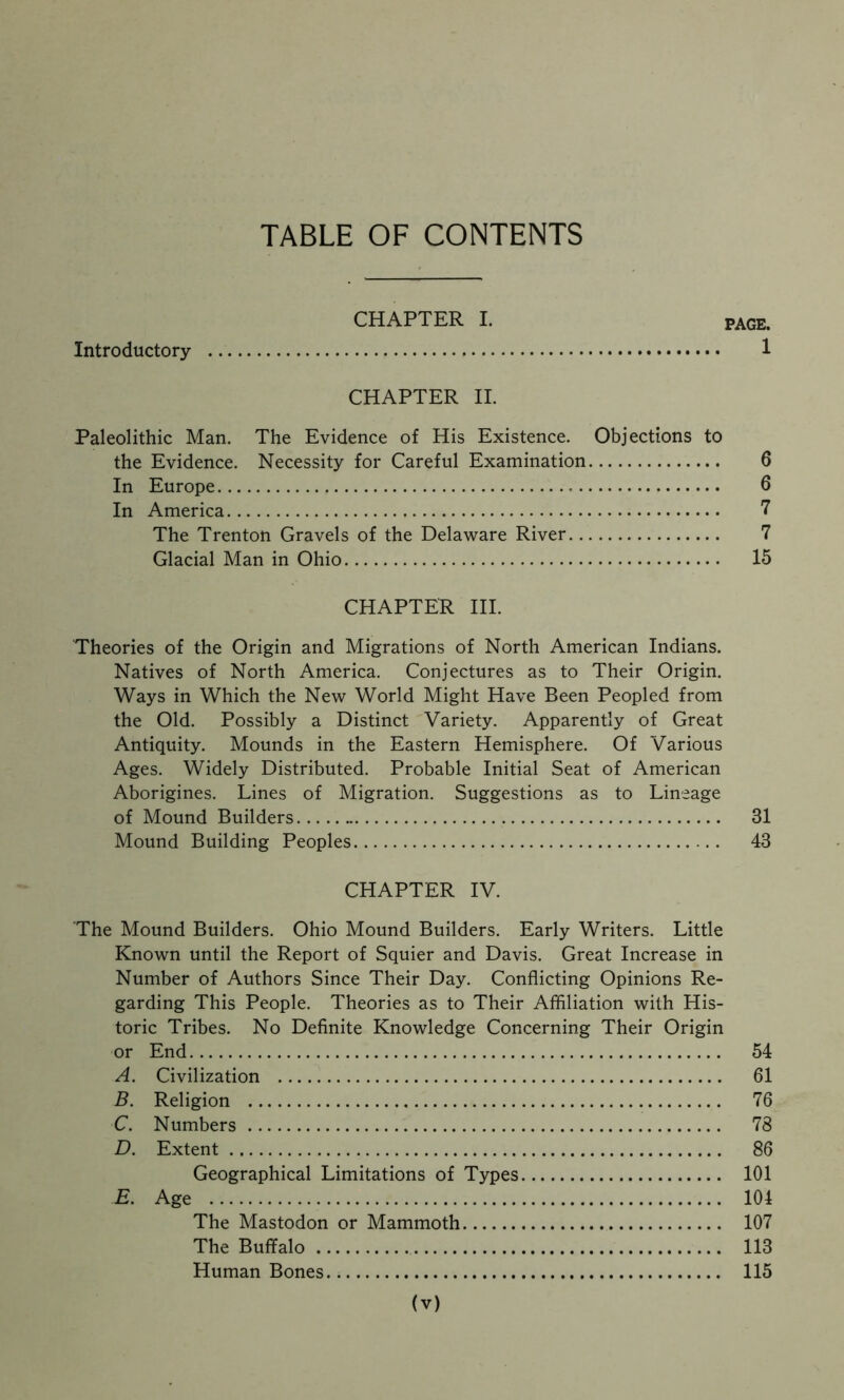 CHAPTER I. PAGE. Introductory 1 CHAPTER II. Paleolithic Man. The Evidence of His Existence. Objections to the Evidence. Necessity for Careful Examination 6 In Europe 6 In America 7 The Trenton Gravels of the Delaware River 7 Glacial Man in Ohio 15 CHAPTER HI. Theories of the Origin and Migrations of North American Indians. Natives of North America. Conjectures as to Their Origin. Ways in Which the New World Might Have Been Peopled from the Old. Possibly a Distinct Variety. Apparently of Great Antiquity. Mounds in the Eastern Hemisphere. Of Various Ages. Widely Distributed. Probable Initial Seat of American Aborigines. Lines of Migration. Suggestions as to Lineage of Mound Builders 31 Mound Building Peoples 43 CHAPTER IV. The Mound Builders. Ohio Mound Builders. Early Writers. Little Known until the Report of Squier and Davis. Great Increase in Number of Authors Since Their Day. Conflicting Opinions Re- garding This People. Theories as to Their Affiliation with His- toric Tribes. No Definite Knowledge Concerning Their Origin or End 54 A. Civilization 61 B. Religion 76 C. Numbers 78 D. Extent 86 Geographical Limitations of Types 101 E. Age 104 The Mastodon or Mammoth 107 The Buffalo 113 Human Bones 115