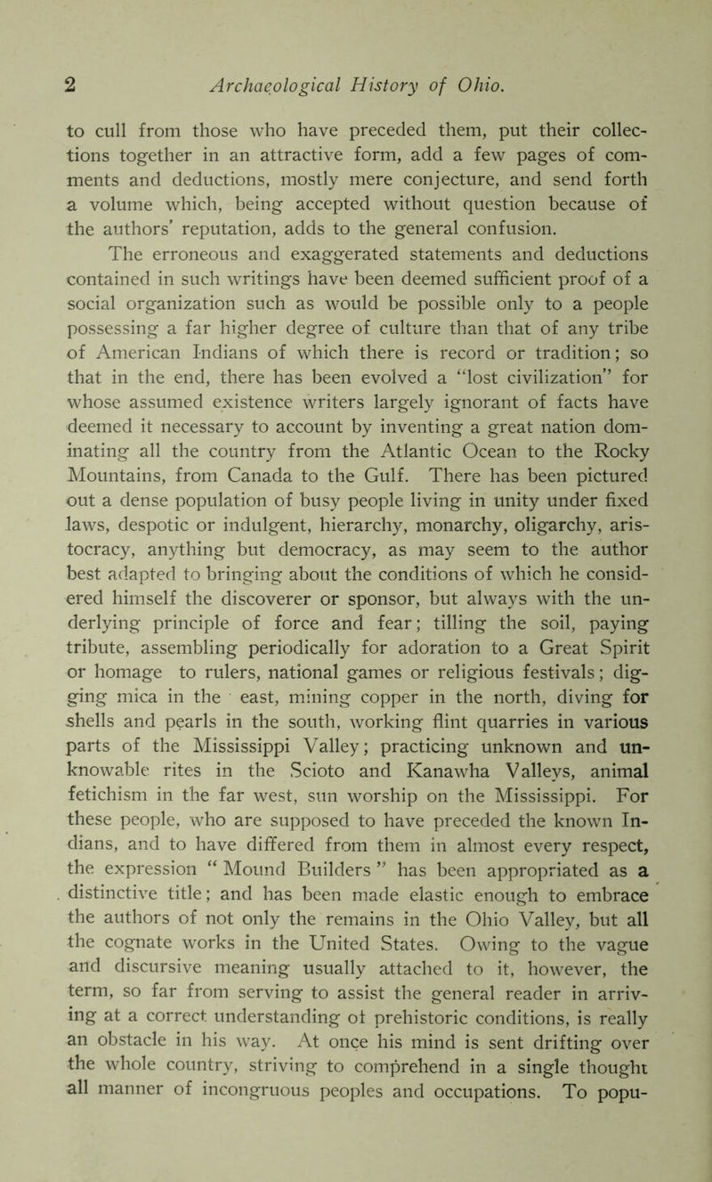 to cull from those who have preceded them, put their collec- tions together in an attractive form, add a few pages of com- ments and deductions, mostly mere conjecture, and send forth a volume which, being accepted without question because of the authors’ reputation, adds to the general confusion. The erroneous and exaggerated statements and deductions contained in such writings have been deemed sufficient proof of a social organization such as would be possible only to a people possessing a far higher degree of culture than that of any tribe of American Indians of which there is record or tradition; so that in the end, there has been evolved a ‘dost civilization’’ for whose assumed existence writers largely ignorant of facts have deemed it necessary to account by inventing a great nation dom- inating all the country from the Atlantic Ocean to the Rocky Mountains, from Canada to the Gulf. There has been pictured out a dense population of busy people living in unity under fixed laws, despotic or indulgent, hierarchy, monarchy, oligarchy, aris- tocracy, anything but democracy, as may seem to the author best adapted to bringing about the conditions of which he consid- ered himself the discoverer or sponsor, but always with the un- derlying principle of force and fear; tilling the soil, paying tribute, assembling periodically for adoration to a Great Spirit or homage to rulers, national games or religious festivals; dig- ging mica in the east, mining copper in the north, diving for shells and pearls in the south, working flint quarries in various parts of the Mississippi Valley; practicing unknown and un- knowable rites in the .Scioto and Kanawha Valleys, animal fetichism in the far west, sun worship on the Mississippi. For these people, who are supposed to have preceded the known In- dians, and to have differed from them in almost every respect, the expression “ Mound Builders ” has been appropriated as a distinctive title; and has been made elastic enough to embrace the authors of not only the remains in the Ohio Valley, but all the cognate works in the United States. Owing to the vague and discursive meaning usually attached to it, however, the term, so far from serving to assist the general reader in arriv- ing at a correct understanding of prehistoric conditions, is really an obstacle in his way. At once his mind is sent drifting over the whole country, striving to comprehend in a single thought all manner of incongruous peoples and occupations. To popu-