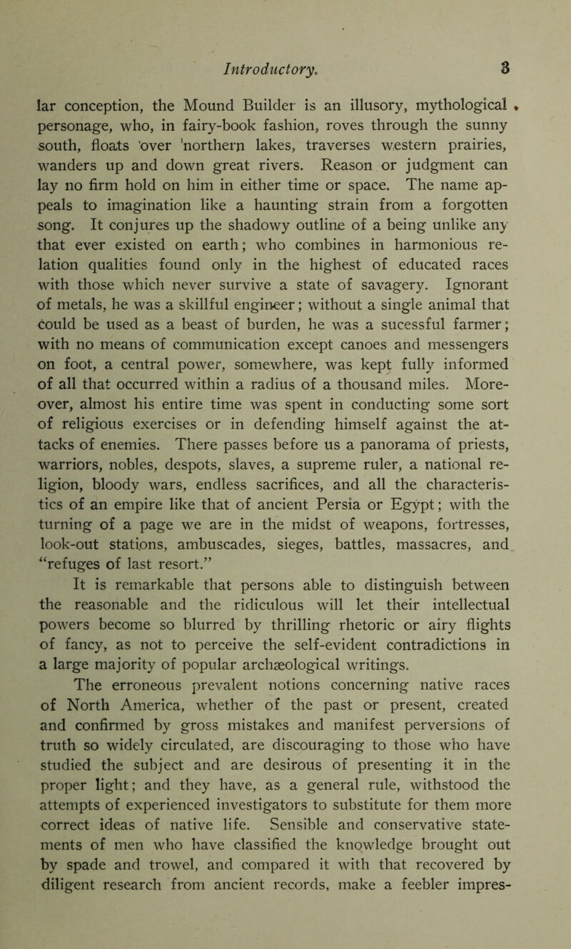 lar conception, the Mound Builder is an illusory, mythological » personage, who, in fairy-book fashion, roves through the sunny south, floats 'over 'northern lakes, traverses western prairies, wanders up and down great rivers. Reason or judgment can lay no firm hold on him in either time or space. The name ap- peals to imagination like a haunting strain from a forgotten song. It conjures up the shadowy outline of a being unlike any that ever existed on earth; who combines in harmonious re- lation qualities found only in the highest of educated races with those which never survive a state of savagery. Ignorant of metals, he was a skillful engineer; without a single animal that could be used as a beast of burden, he was a sucessful farmer; with no means of communication except canoes and messengers on foot, a central power, somewhere, was kept fully informed of all that occurred within a radius of a thousand miles. More- over, almost his entire time was spent in conducting some sort of religious exercises or in defending himself against the at- tacks of enemies. There passes before us a panorama of priests, warriors, nobles, despots, slaves, a supreme ruler, a national re- ligion, bloody wars, endless sacrifices, and all the characteris- tics of an empire like that of ancient Persia or Egypt; with the turning of a page we are in the midst of weapons, fortresses, look-out stations, ambuscades, sieges, battles, massacres, and “refuges of last resort.” It is remarkable that persons able to distinguish between the reasonable and the ridiculous will let their intellectual powers become so blurred by thrilling rhetoric or airy flights of fancy, as not to perceive the self-evident contradictions in a large majority of popular archaeological writings. The erroneous prevalent notions concerning native races of North America, whether of the past or present, created and confirmed by gross mistakes and manifest perversions of truth so widely circulated, are discouraging to those who have studied the subject and are desirous of presenting it in the proper light; and they have, as a general rule, withstood the attempts of experienced investigators to substitute for them more correct ideas of native life. Sensible and conservative state- ments of men who have classified the knowledge brought out by spade and trowel, and compared it with that recovered by diligent research from ancient records, make a feebler impres-