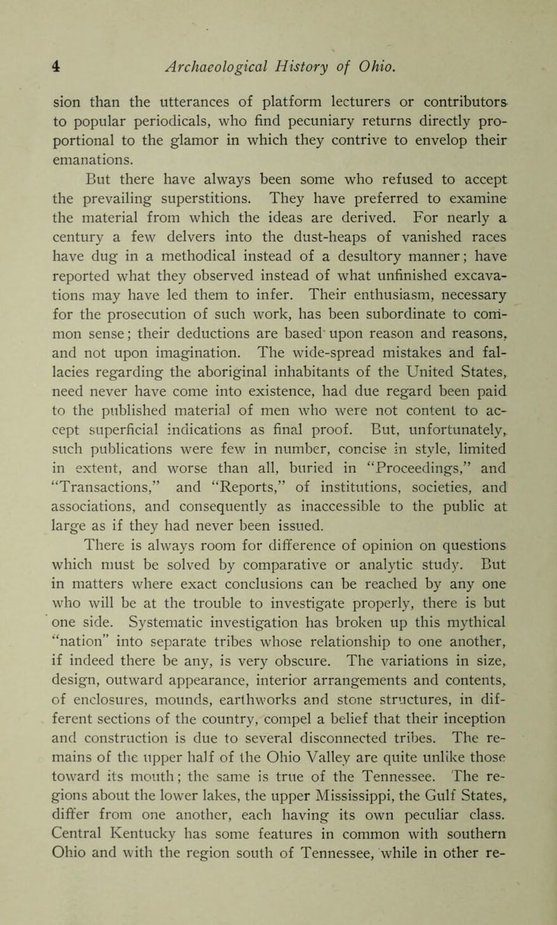 sion than the utterances of platform lecturers or contributors to popular periodicals, who find pecuniary returns directly pro- portional to the glamor in which they contrive to envelop their emanations. But there have always been some who refused to accept the prevailing superstitions. They have preferred to examine the material from which the ideas are derived. For nearly a century a few delvers into the dust-heaps of vanished races have dug in a methodical instead of a desultory manner; have reported what they observed instead of what unfinished excava- tions may have led them to infer. Their enthusiasm, necessary for the prosecution of such work, has been subordinate to corri- mon sense; their deductions are based' upon reason and reasons, and not upon imagination. The wide-spread mistakes and fal- lacies regarding the aboriginal inhabitants of the United States, need never have come into existence, had due regard been paid to the published material of men who were not content to ac- cept superficial indications as final proof. But, unfortunately, such publications were few in number, concise in style, limited in extent, and worse than all, buried in “Proceedings,” and “Transactions,” and “Reports,” of institutions, societies, and associations, and consequently as inaccessible to the public at large as if they had never been issued. There is always room for difference of opinion on questions which must be solved by comparative or analytic study. But in matters where exact conclusions can be reached by any one who will be at the trouble to investigate properly, there is but one side. Systematic investigation has broken up this mythical “nation” into separate tribes whose relationship to one another, if indeed there be any, is very obscure. The variations in size, design, outward appearance, interior arrangements and contents, of enclosures, mounds, earthworks and stone structures, in dif- ferent sections of the country, compel a belief that their inception and construction is due to several disconnected tribes. The re- mains of the upper half of the Ohio Valley are quite unlike those toward its mouth ; the same is true of the Tennessee. The re- gions about the lower lakes, the upper Mississippi, the Gulf States, differ from one another, each having its own peculiar class. Central Kentucky has some features in common with southern Ohio and with the region south of Tennessee, while in other re-