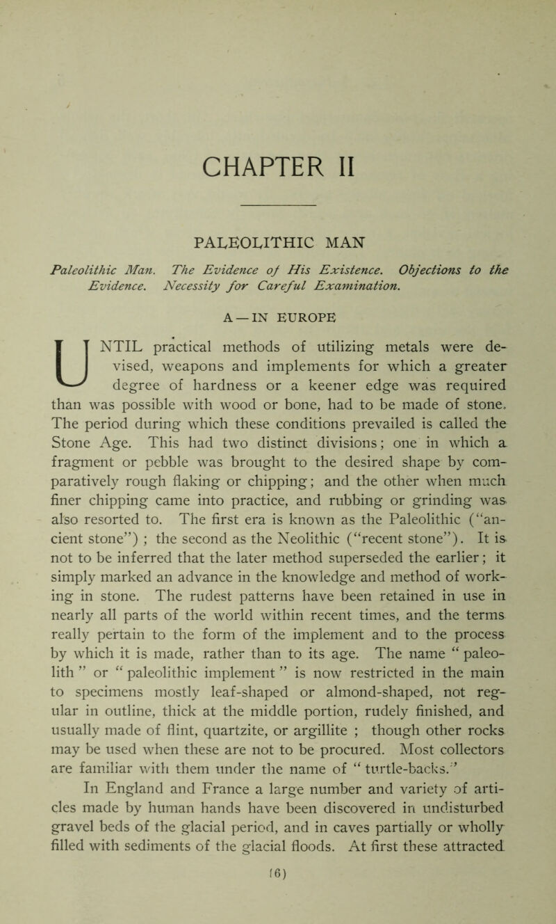 paleolithic man Paleolithic Man. The Evidence of His Existence. Objections to the Evidence. Necessity for Careful Examination. A —IN EUROPE UNTIL practical methods of utilizing metals were de- vised, weapons and implements for which a greater degree of hardness or a keener edge was required than was possible with wood or bone, had to be made of stone. The period during which these conditions prevailed is called the Stone Age. This had two distinct divisions; one in which a fragment or pebble was brought to the desired shape by com- paratively rough flaking or chipping; and the other when much finer chipping came into practice, and rubbing or grinding was also resorted to. The first era is known as the Paleolithic (“an- cient stone”) ; the second as the Neolithic (“recent stone”). It is not to be inferred that the later method superseded the earlier; it simply marked an advance in the knowledge and method of work- ing in stone. The rudest patterns have been retained in use in nearly all parts of the world within recent times, and the terms really pertain to the form of the implement and to the process by which it is made, rather than to its age. The name “ paleo- lith ” or “ paleolithic implement ” is now restricted in the main to specimens mostly leaf-shaped or almond-shaped, not reg- ular in outline, thick at the middle portion, rudely finished, and usually made of flint, quartzite, or argillite ; though other rocks may be used when these are not to be procured. Most collectors are familiar with them under the name of “ turtle-backs.” In England and France a large number and variety of arti- cles made by human hands have been discovered in undisturbed gravel beds of the glacial period, and in caves partially or wholly filled with sediments of the glacial floods. At first these attracted