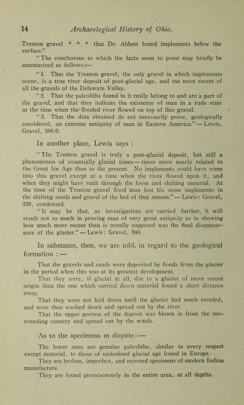 Trenton gravel * * * that Dr. Abbott found implements below the surface.” “ The conclusions to which the facts seem to point may briefly be summarized as follows :— “ 1. That the Trenton gravel, the only gravel in which implements occur, is a true river deposit of post-glacial age, and tne most recent of all the gravels of the Delaware Valley. 2. That the paleoliths found in it really belong to and are a part of the gravel, and that they indicate the existence of man in a rude state at the time when the’ flooded river flowed on top of this gravel. ‘‘3. That the data obtained do not necessarily prove, geologically considered, an extreme antiquity of man in Eastern America.” — Lewis, Gravel, 306-9. In another place, Lewis says : “ The Trenton gravel is truly a post-glacial deposit, but still a phenomenon of essentially glacial times — times more nearly related to the Great Ice Age than to the present. No implements could have come into this gravel except at a time when the river flowed upon it, and when they might have sunk through the loose and shifting material. At the time of the Trenton gravel flood man lost his stone implements in the shifting sands and gravel of the bed of that stream.” — Lewis: Gravel, 339, condensed. “ It may be that, as investigations are carried further, it will result not so much in proving man of very great antiquity as in showing how much more recent than is usually supposed was the final disappear- ance of the glacier.” — Lewis: Gravel, 340. In substance, then, we are told, in regard to the geological formation : — That the gravels and sands were deposited by floods from the glacier in the period when this was at its greatest development. That they were, if glacial at all, due to a glacier of more recent origin than the one which carried down material found a short distance away. That they were not laid down until the glacier had much receded, and were then washed down and spread out by the river. That the upper portion of the deposit was blown In from the sur- rounding country and spread out by the winds. As to the specimens m dispute: — The lower ones are genuine paleoliths, similar in every respect •except material, to those of undoubted glacial age found in Europe. They are broken, imperfect, and rejected specimens of modern Indian manufacture. They are found promiscuously in the entire area, at all depths.