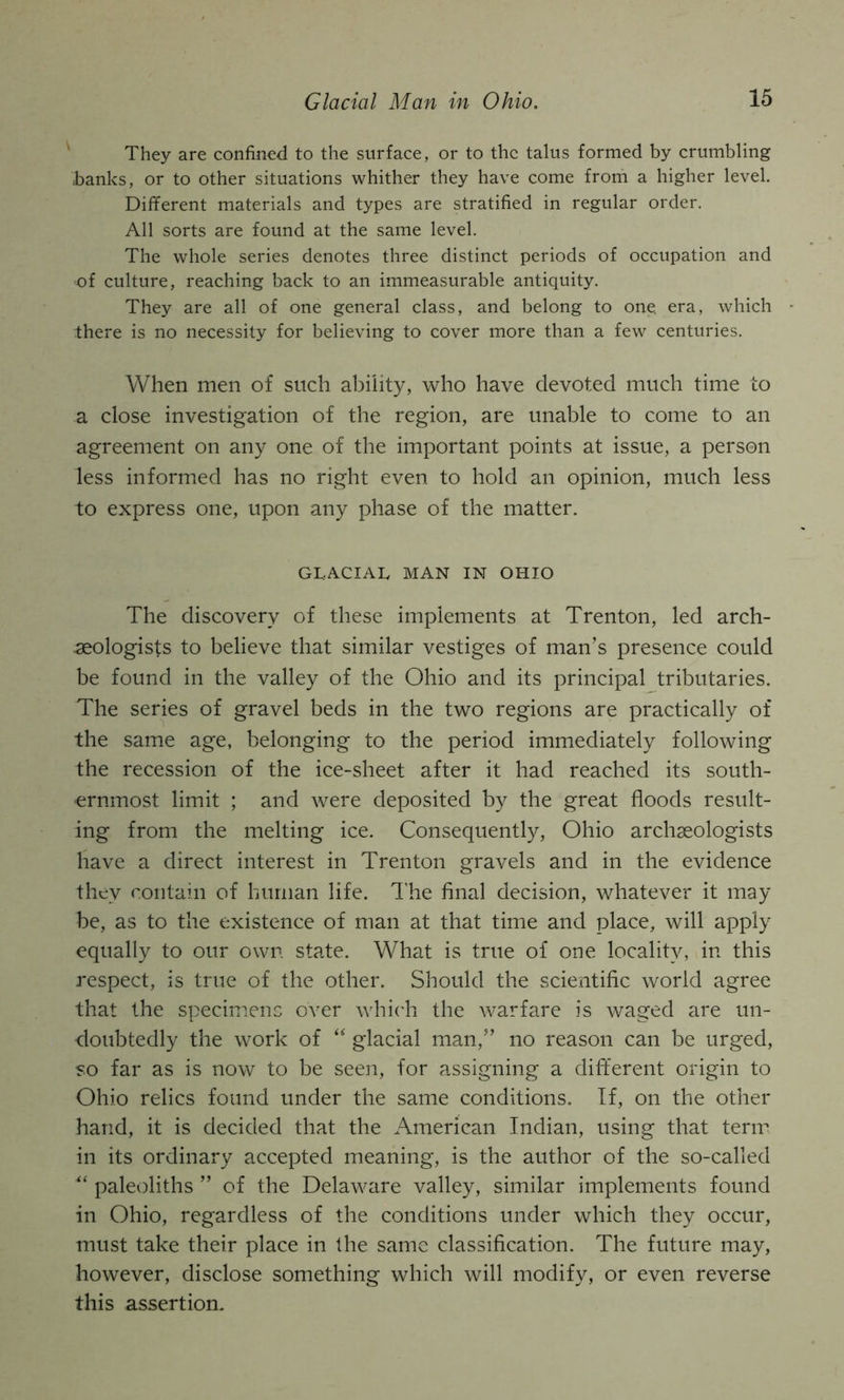 They are confined to the surface, or to the talus formed by crumbling banks, or to other situations whither they have come from a higher level. Different materials and types are stratified in regular order. All sorts are found at the same level. The whole series denotes three distinct periods of occupation and of culture, reaching back to an immeasurable antiquity. They are all of one general class, and belong to one. era, which there is no necessity for believing to cover more than a few centuries. When men of such ability, who have devoted much time to a close investigation of the region, are unable to come to an agreement on any one of the important points at issue, a person less informed has no right even to hold an opinion, much less to express one, upon any phase of the matter. GLACIAL MAN IN OHIO The discovery of these implements at Trenton, led arch- aeologists to believe that similar vestiges of man’s presence could be found in the valley of the Ohio and its principal tributaries. The series of gravel beds in the two regions are practically of the same age, belonging to the period immediately following the recession of the ice-sheet after it had reached its south- ernmost limit ; and were deposited by the great floods result- ing from the melting ice. Consequently, Ohio archaeologists have a direct interest in Trenton gravels and in the evidence they contain of human life. T'he final decision, whatever it may be, as to the existence of man at that time and place, will apply equally to our own state. What is true of one locality, in this respect, is true of the other. Should the scientific world agree that the specimens over whi(Ti the warfare is waged are un- doubtedly the work of glacial man,” no reason can be urged, so far as is now to be seen, for assigning a dift'erent origin to Ohio relics found under the same conditions. If, on the other hand, it is decided that the American Indian, using that term in its ordinary accepted meaning, is the author of the so-called paleoliths ” of the Delaware valley, similar implements found in Ohio, regardless of the conditions under which they occur, must take their place in Ihe same classification. The future may, however, disclose something which will modify, or even reverse this assertion.