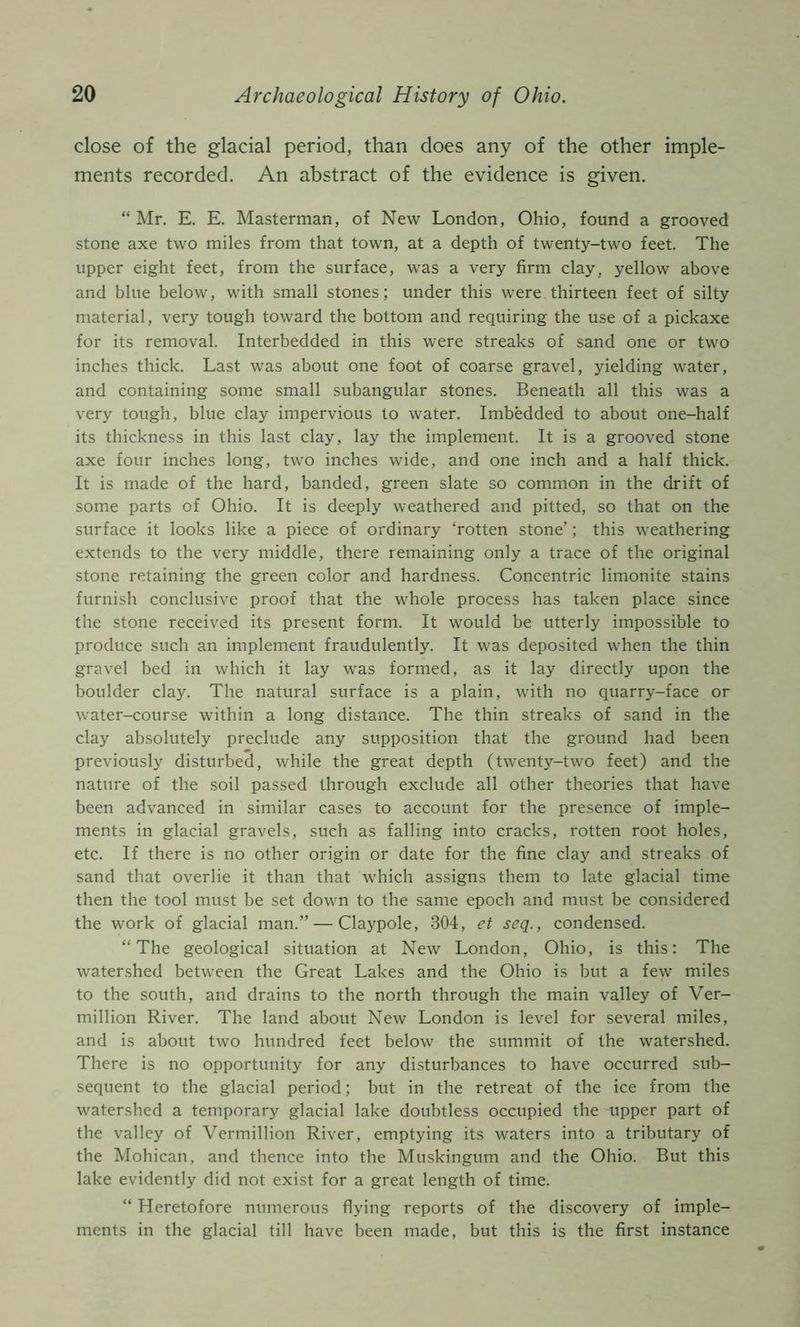 close of the glacial period, than does any of the other imple- ments recorded. An abstract of the evidence is given. “ Mr. E. E. Masterman, of New London, Ohio, found a grooved stone axe two miles from that town, at a depth of twenty-two feet. The upper eight feet, from the surface, was a very firm clay, yellow above and blue below, with small stones; under this were thirteen feet of silty material, very tough toward the bottom and requiring the use of a pickaxe for its removal. Interbedded in this were streaks of sand one or two inches thick. Last was about one foot of coarse gravel, yielding water, and containing some small subangular stones. Beneath all this was a very tough, blue clay impervious to water. Imbedded to about one-half its thickness in this last clay, lay the implement. It is a grooved stone axe four inches long, two inches wide, and one inch and a half thick. It is made of the hard, banded, green slate so common in the drift of some parts of Ohio. It is deeply weathered and pitted, so that on the surface it looks like a piece of ordinary ‘rotten stone’; this weathering extends to the very middle, there remaining only a trace of the original stone retaining the green color and hardness. Concentric limonite stains furnish conclusive proof that the whole process has taken place since the stone received its present form. It would be utterly impossible to produce such an implement fraudulently. It was deposited when the thin gravel bed in which it lay was formed, as it lay directly upon the boulder clay. The natural surface is a plain, with no quarry-face or water-course within a long distance. The thin streaks of sand in the clay absolutely preclude any supposition that the ground had been previously disturbed, while the great depth (twenty-two feet) and the nature of the soil passed through exclude all other theories that have been advanced in similar cases to account for the presence of imple- ments in glacial gravels, such as falling into cracks, rotten root holes, etc. If there is no other origin or date for the fine clay and streaks of sand that overlie it than that which assigns them to late glacial time then the tool must be set down to the same epoch and must be considered the work of glacial man.” — Claypole, 304, et seq., condensed. “The geological situation at New London, Ohio, is this: The watershed between the Great Lakes and the Ohio is but a few miles to the south, and drains to the north through the main valley of Ver- million River. The land about New London is level for several miles, and is about two hundred feet below the summit of the watershed. There is no opportunity for any disturbances to have occurred sub- sequent to the glacial period; but in the retreat of the ice from the watershed a temporary glacial lake doubtless occupied the upper part of the valley of Vermillion River, emptying its waters into a tributary of the Mohican, and thence into the Muskingum and the Ohio. But this lake evidently did not exist for a great length of time. “ Heretofore numerous flying reports of the discovery of imple- ments in the glacial till have been made, but this is the first instance