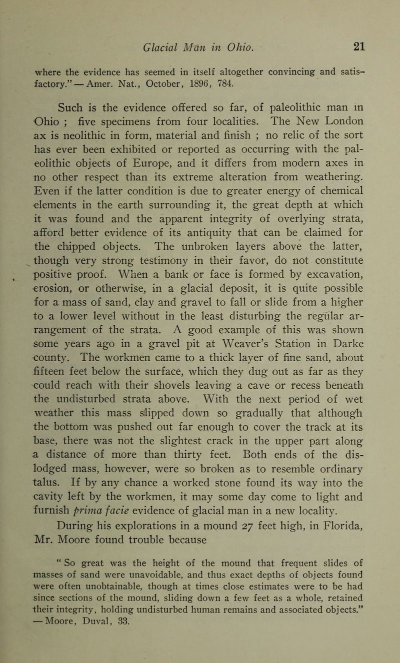 where the evidence has seemed in itself altogether convincing and satis- factory.”— Amer. Nat., October, 1896, 784. Such is the evidence offered so far, of paleolithic man in Ohio ; five specimens from four localities. The New London ax is neolithic in form, material and finish ; no relic of the sort has ever been exhibited or reported as occurring with the pal- eolithic objects of Europe, and it differs from modern axes in no other respect than its extreme alteration from weathering. Even if the latter condition is due to greater energy of chemical elements in the earth surrounding it, the great depth at which it was found and the apparent integrity of overlying strata, afford better evidence of its antiquity that can be claimed for the chipped objects. The unbroken layers above the latter, though very strong testimony in their favor, do not constitute positive proof. When a bank or face is formed by excavation, erosion, or otherwise, in a glacial deposit, it is quite possible for a mass of sand, clay and gravel to fall or slide from a higher to a lower level without in the least disturbing the regular ar- rangement of the strata. A good example of this was shown some years ago in a gravel pit at Weaver’s Station in Darke county. The workmen came to a thick layer of fine sand, about fifteen feet below the surface, which they dug out as far as they could reach with their shovels leaving a cave or recess beneath the undisturbed strata above. With the next period of wet weather this mass slipped down so gradually that although the bottom was pushed out far enough to cover the track at its base, there was not the slightest crack in the upper part along a distance of more than thirty feet. Both ends of the dis- lodged mass, however, were so broken as to resemble ordinary talus. If by any chance a worked stone found its way into the cavity left by the workmen, it may some day come to light and furnish prima facie evidence of glacial man in a new locality. During his explorations in a mound 27 feet high, in Florida, Mr. Moore found trouble because “ So great was the height of the mound that frequent slides of masses of sand were unavoidable, and thus exact depths of objects found were often unobtainable, though at times close estimates were to be had since sections of the mound, sliding down a few feet as a whole, retained their integrity, holding undisturbed human remains and associated objects.” — Moore, Duval, 33.