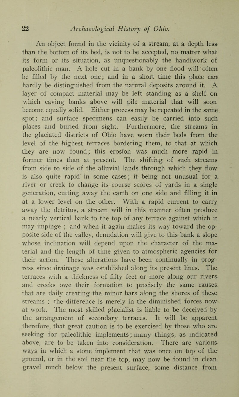 An object found in the vicinity of a stream, at a depth less than the bottom of its bed, is not to be accepted, no matter what its form or its situation, as unquestionably the handiwork of paleolithic man. A hole cut in a bank by one flood will often be filled by the next one; and in a short time this place can hardly be distinguished from the natural deposits around it. A layer of compact material may be left standing as a shelf on which caving banks above will pile material that will soon become equally solid. Either process may be repeated in the same spot; and surface specimens can easily be carried into such places and buried from sight. Furthermore, the streams in the glaciated districts of Ohio have worn their beds from the level of the highest terraces bordering them, to that at which they are now found; this erosion was much more rapid in former times than at present. The shifting of such streams from side to side of the alluvial lands through which they flow is also quite rapid in some cases; it being not unusual for a. river or creek to change its course scores of yards in a single generation, cutting away the earth on one side and filling it in at a lower level on the other. With a rapid current to carry away the detritus, a stream will in this manner often produce a nearly vertical bank to the top of any terrace against which it may impinge ; and when it again makes its way toward the op- posite side of the valley, denudation will give to this bank a slope whose inclination will depend upon the character of the ma- terial and the length of time given to atmospheric agencies for their action. These alterations have been continually in prog- ress since drainage was established along its present lines. The terraces with a thickness of fifty feet or more along our rivers and creeks owe their formation to precisely the same causes that are daily creating the minor bars along the shores of these streams ; the difference is merely in the diminished forces now' at work. The most skilled giacialist is liable to be deceived by the arrangement of secondary terraces. It wall be apparent therefore, that great caution is to be exercised by those who are- seeking for paleolithic implements; many things, as indicated above, are to be taken into consideration. There are various ways in which a stone implement that was once on top of the ground, or in the soil near the top, may now be found in clean gravel much below' the present surface, some distance from