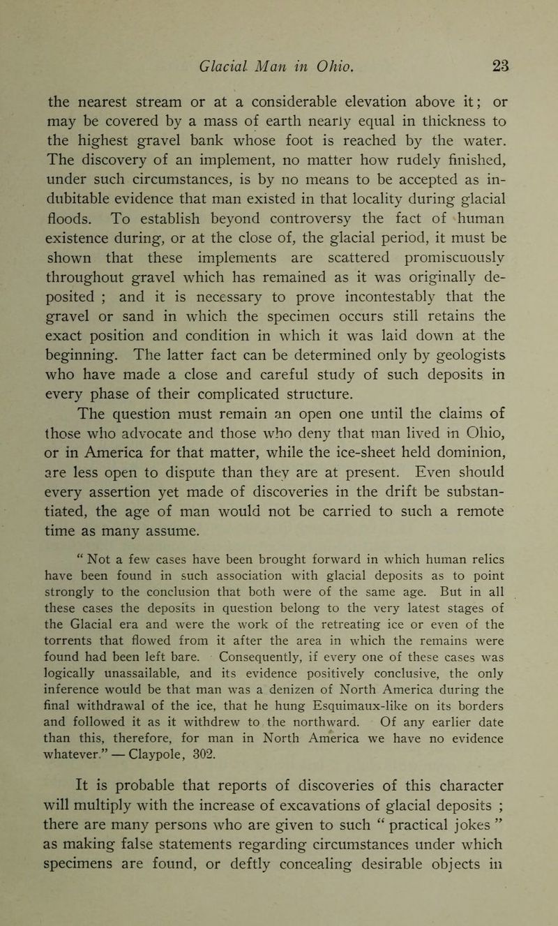 the nearest stream or at a considerable elevation above it; or may be covered by a mass of earth nearly equal in thickness to the highest gravel bank whose foot is reached by the water. The discovery of an implement, no matter how rudely finished, under such circumstances, is by no means to be accepted as in- dubitable evidence that man existed in that locality during glacial floods. To establish beyond controversy the fact of human existence during, or at the close of, the glacial period, it must be shown that these implements are scattered promiscuously throughout gravel which has remained as it was originally de- posited ; and it is necessary to prove incontestably that the gravel or sand in which the specimen occurs still retains the exact position and condition in which it was laid down at the beginning. The latter fact can be determined only by geologists who have made a close and careful study of such deposits in every phase of their complicated structure. The question must remain an open one until the claims of those who advocate and those who deny that man lived in Ohio, or in America for that matter, while the ice-sheet held dominion, are less open to dispute than they are at present. Even should every assertion yet made of discoveries in the drift be substan- tiated, the age of man would not be carried to such a remote time as many assume. “Not a few cases have been brought forward in which human relics have been found in such association with glacial deposits as to point strongly to the conclusion that both were of the same age. But in all these cases the deposits in question belong to the very latest stages of the Glacial era and were the work of the retreating ice or even of the torrents that flowed from it after the area in which the remains were found had been left bare. Consequently, if every one of these cases was logically unassailable, and its evidence positively conclusive, the only inference would be that man was a denizen of North America during the final withdrawal of the ice, that he hung Esquimaux-like on its borders and followed it as it withdrew to the northward. Of any earlier date than this, therefore, for man in North America we have no evidence whatever.” — Claypole, 302. It is probable that reports of discoveries of this character will multiply with the increase of excavations of glacial deposits ; there are many persons who are given to such “ practical jokes as making false statements regarding circumstances under which specimens are found, or deftly concealing desirable objects in