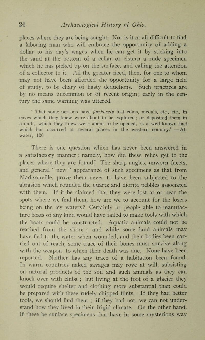 places where they are being sought. Nor is it at all difficult to find a laboring man who will embrace the opportunity of adding a dollar to his day’s wages when he can get it by sticking into the sand at the bottom of a cellar or cistern a rude specimen which he has picked up on the surface, and calling the attention of a collector to it. All the greater need, then, for one to whom may not have been afforded the opportunity for a large field of study, to be chary of hasty deductions. Such practices are by no means uncommon or of recent origin; early in the cen- tury the same warning was uttered. “ That some persons have purposely lost coins, medals, etc., etc., in caves which they knew were about to be explored; or deposited them in tumuli, which they knew were about to be opened, is a well-known fact which has occurred at several places in the western country.” — At- water, 120. There is one question which has never been answered in a satisfactory manner; namely, how did these relics get to the places where they are found? The sharp angles, unworn facets, and general “ new ” appearance of such specimens as that from Madisonville, prove them never to have been subjected to the abrasion which rounded the quartz and diorite pebbles associated with them. If it be claimed that they were lost at or near the spots where we find them, how are we to account for the losers being on the icy waters? Certainly no people able to manufac- ture boats of any kind would have failed to make tools with which the boats could be constructed. Aquatic animals could not be reached from the shore ; and while some land animals may have fled to the water when wounded, and their bodies been car- ried out of reach, some trace of their bones must survive along with the weapon to which their death was due. None have been reported. Neither has any trace of a habitation been found. In warm countries naked savages may rove at will, subsisting on natural products of the soil and such animals as they can knock over with clubs ; but living at the foot of a glacier they would require shelter and clothing more substantial than could be prepared with these rudely chipped flints. If they had better tools, we should find them ; if they had not, we can not under- stand how they lived in their frigid climate. On the other hand, if these be surface specimens that have in some mysterious way