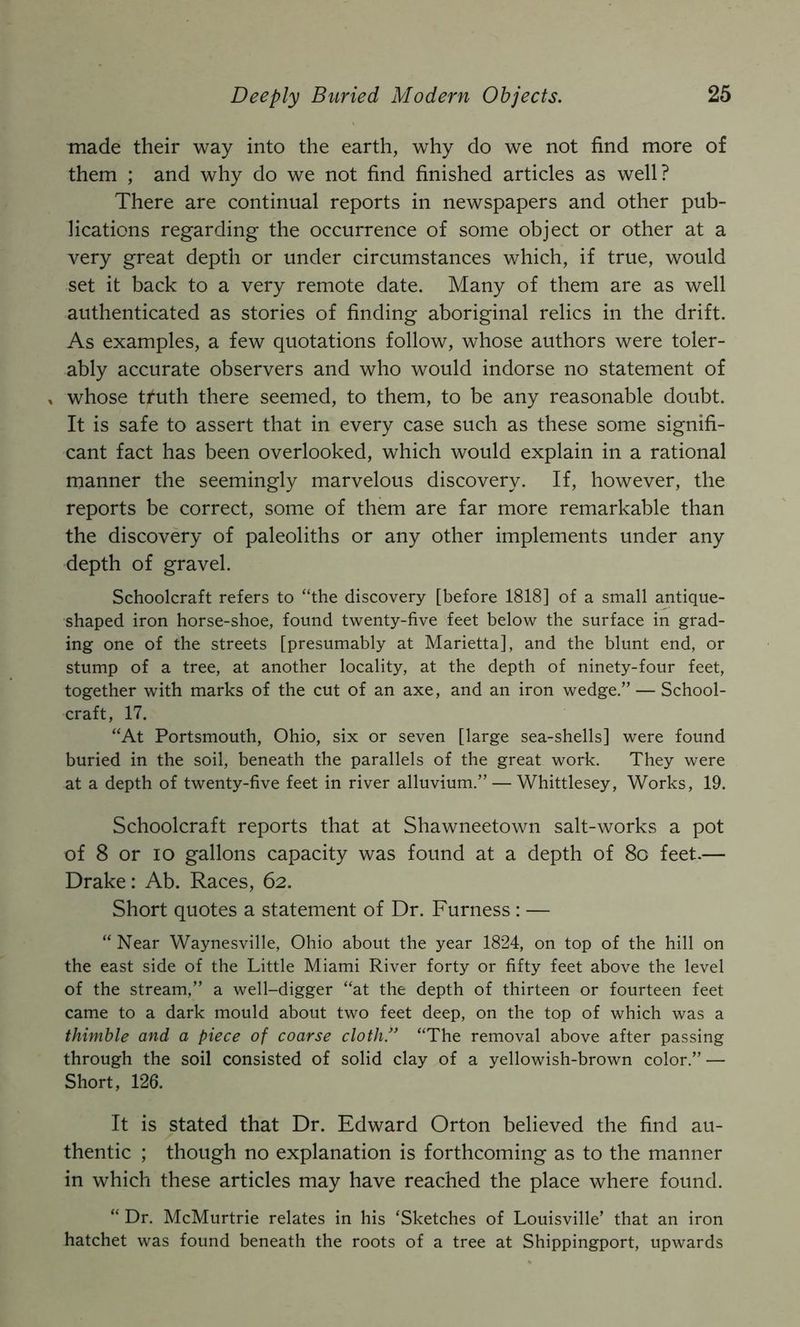 made their way into the earth, why do we not find more of them ; and why do we not find finished articles as well? There are continual reports in newspapers and other pub- lications regarding the occurrence of some object or other at a very great depth or under circumstances which, if true, would set it back to a very remote date. Many of them are as well authenticated as stories of finding aboriginal relics in the drift. As examples, a few quotations follow, whose authors were toler- ably accurate observers and who would indorse no statement of , whose tfuth there seemed, to them, to be any reasonable doubt. It is safe to assert that in every case such as these some signifi- cant fact has been overlooked, which would explain in a rational manner the seemingly marvelous discovery. If, however, the reports be correct, some of them are far more remarkable than the discovery of paleoliths or any other implements under any depth of gravel. Schoolcraft refers to “the discovery [before 1818] of a small antique- shaped iron horse-shoe, found twenty-five feet below the surface in grad- ing one of the streets [presumably at Marietta], and the blunt end, or stump of a tree, at another locality, at the depth of ninety-four feet, together with marks of the cut of an axe, and an iron wedge.” — School- craft, 17. “At Portsmouth, Ohio, six or seven [large sea-shells] were found buried in the soil, beneath the parallels of the great work. They were at a depth of twenty-five feet in river alluvium.” — Whittlesey, Works, 19. Schoolcraft reports that at Shawneetown salt-works a pot of 8 or lo gallons capacity was found at a depth of 8o feet.— Drake: Ab. Races, 62. Short quotes a statement of Dr. Furness : — “ Near Waynesville, Ohio about the year 1824, on top of the hill on the east side of the Little Miami River forty or fifty feet above the level of the stream,” a well-digger “at the depth of thirteen or fourteen feet came to a dark mould about two feet deep, on the top of which was a thimble and a piece of coarse cloth/' “The removal above after passing through the soil consisted of solid clay of a yellowish-brown color.” — Short, 126. It is stated that Dr. Edward Orton believed the find au- thentic ; though no explanation is forthcoming as to the manner in which these articles may have reached the place where found. “ Dr. McMurtrie relates in his ‘Sketches of Louisville’ that an iron hatchet was found beneath the roots of a tree at Shippingport, upwards