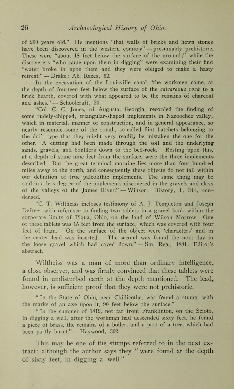 of 200 years old.” He mentions “that walls of bricks and hewn stones have been discovered in the western country” — presumably prehistoric. These were “about 18 feet below the surface of the ground;” while the discoverers “who came upon them in digging” were examining their find “water broke in upon them and they were obliged to make a hasty retreat.” — Drake: Ab. Races, 62. In the excavation of the Louisville canal “the workmen came, at the depth of fourteen feet below the surface of the calcareous rock to a brick hearth, covered with what appeared to be the remains of charcoal and ashes.” — Schoolcraft, 20. “Col. C. C. Jones, of Augusta, Georgia, recorded the finding of some rudely-chipped, triangular-shaped implements in Nacoochee valley, which in material, manner of construction, and in general appearance, so nearly resemble.some of the rough, so-called flint hatchets belonging to the drift type that they might very readily be mistaken the one for the other. A cutting had been made through the soil and the underlyings sands, gravels, and boulders down to the bed-rock. Resting upon this, at a depth of some nine feet from the surface, were the three implements; described. But the great terminal moraine lies more than four hundred miles away to the north, and consequently these objects do not fall within our definition of true paleolithic implements. The same thing may be said in a less degree of the implements discovered in the gravels and clays of the valleys of the James River.” — Winsor: History, I, 344, con- densed. “C. T. Wiltheiss incloses testimony of A. J. Templeton and Joseph Defrees with reference to finding two tablets in a gravel bank within the corporate limits of Piqua, Ohio, on the land of Wilson Morrow. One of these tablets was 15 feet from the surface, which was covered with four feet of loam. On the surface of the object were ‘characters’ and in the center lead was inserted. The second was found the next day in the loose gravel which had caved down.” — Sm. Rep., 1881, Editor’s, abstract. Wiltheiss was a man of more than ordinary intelligence, a close observer, and was firmly convinced that these tablets were found in undisturbed earth at the depth mentioned. The lead, however, is sufficient proof that they were not prehistoric. “ In the State of Ohio, near Chillicothe, was found a stump, with the marks of an axe upon it, 90 feet below the surface.” “ In the summer of 1819, not far from Franklinton, on the Scioto, in digging a well, after the workman had descended sixty feet, he found a piece of brass, the remains of a boiler, and a part of a tree, which had been partly burnt.” — Haywood, 302. I'his may be one of the stumps referred to in the next ex- tract ; although the author says they “ were found at the depth of sixty feet, in digging a well.”