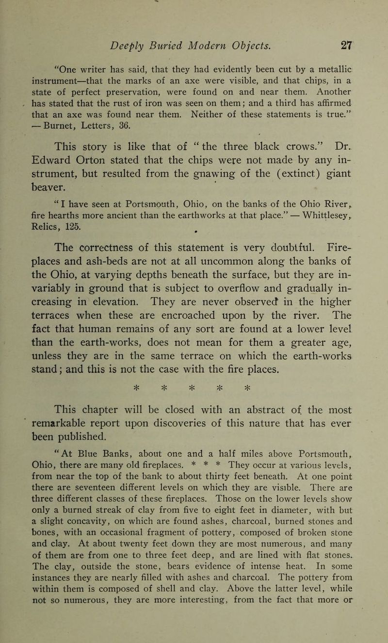 “One writer has said, that they had evidently been cut by a metallic instrument—that the marks of an axe were visible, and that chips, in a state of perfect preservation, were found on and near them. Another has stated that the rust of iron was seen on them; and a third has affirmed that an axe was found near them. Neither of these statements is true.” ■—Burnet, Letters, 36. This story is like that of “ the three black crows.” Dr. Edward Orton stated that the chips were not made by any in- strument, but resulted from the gnawing of the (extinct) giant beaver. “I have seen at Portsmouth, Ohio, on the banks of the Ohio River, fire hearths more ancient than the earthworks at that place.” — Whittlesey, Relics, 125. The correctness of this statement is very doubtful. Fire- places and ash-beds are not at all uncommon along the banks of the Ohio, at varying depths beneath the surface, but they are in- variably in ground that is subject to overflow and gradually in- creasing in elevation. They are never observed in the higher terraces when these are encroached upon by the river. The fact that human remains of any sort are found at a lower level than the earth-works, does not mean for them a greater age, unless they are in the same terrace on which the earth-works stand; and this is not the case with the fire places. This chapter will be closed with an abstract of the most remarkable report upon discoveries of this nature that has ever been published. “At Blue Banks, about one and a half miles above Portsmouth, Ohio, there are many old fireplaces. * * * They occur at various levels, from near the top of the bank to about thirty feet beneath. At one point there are seventeen different levels on which they are visible. There are three different classes of these fireplaces. Those on the lower levels show only a burned streak of clay from five to eight feet in diameter, with but a slight concavity, on which are found ashes, charcoal, burned stones and bones, with an occasional fragment of pottery, composed of broken stone and clay. At about twenty feet down they are most numerous, and many of them are from one to three feet deep, and are lined with flat stones. The clay, outside the stone, bears evidence of intense heat. In some instances they are nearly filled with ashes and charcoal. The pottery from within them is composed of shell and clay. Above the latter level, while not so numerous, they are more interesting, from the fact that more or