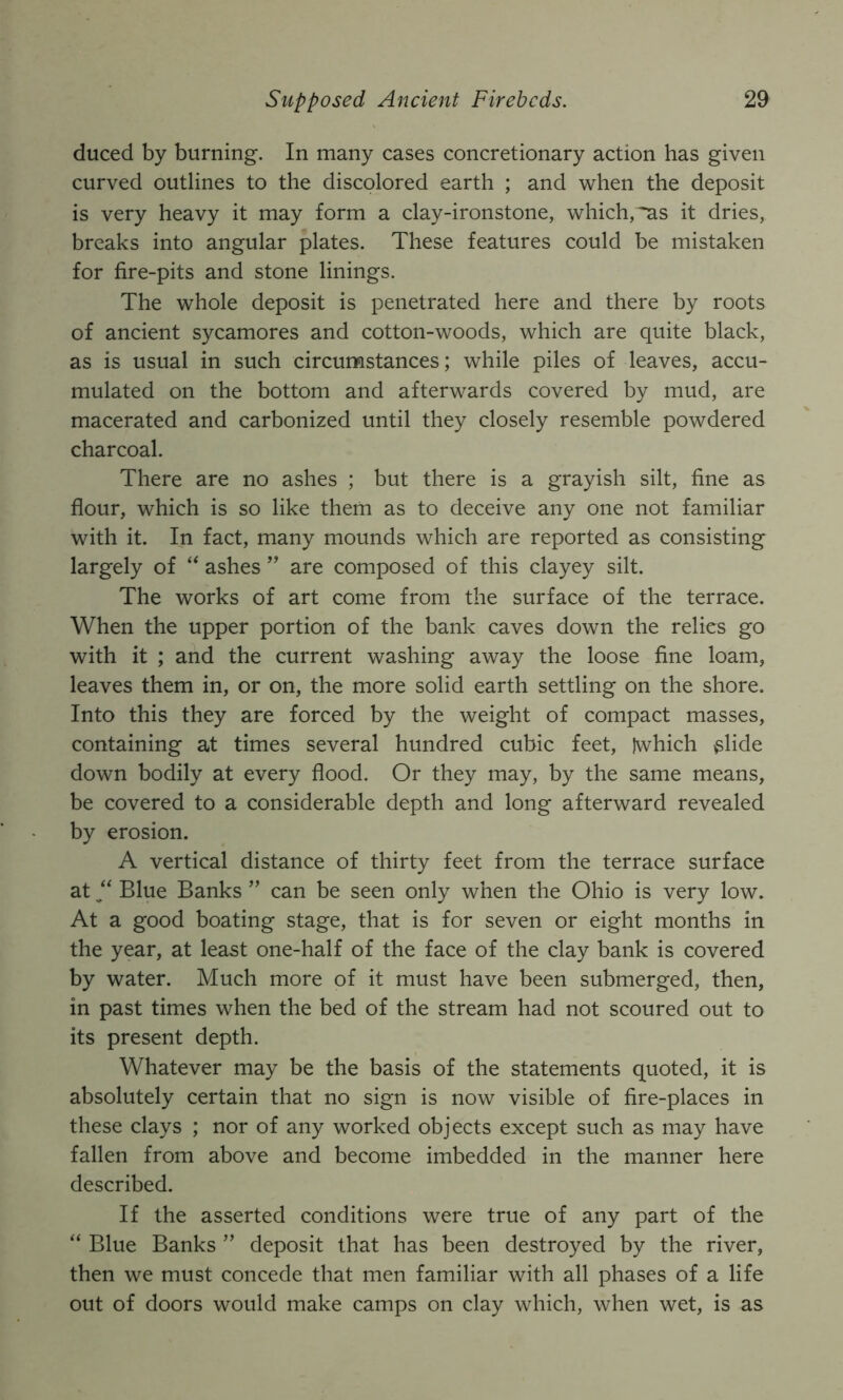 duced by burning. In many cases concretionary action has given curved outlines to the discolored earth ; and when the deposit is very heavy it may form a clay-ironstone, which, ^s it dries, breaks into angular plates. These features could be mistaken for fire-pits and stone linings. The whole deposit is penetrated here and there by roots of ancient sycamores and cotton-woods, which are quite black, as is usual in such circumstances; while piles of leaves, accu- mulated on the bottom and afterwards covered by mud, are macerated and carbonized until they closely resemble powdered charcoal. There are no ashes ; but there is a grayish silt, fine as flour, which is so like them as to deceive any one not familiar with it. In fact, many mounds which are reported as consisting largely of ashes ’’ are composed of this clayey silt. The works of art come from the surface of the terrace. When the upper portion of the bank caves down the relies go with it ; and the current washing away the loose fine loam, leaves them in, or on, the more solid earth settling on the shore. Into this they are forced by the weight of compact masses, containing at times several hundred cubic feet, Iwhich ^lide down bodily at every flood. Or they may, by the same means, be covered to a considerable depth and long afterward revealed by erosion. A vertical distance of thirty feet from the terrace surface at “ Blue Banks ” can be seen only when the Ohio is very low. At a good boating stage, that is for seven or eight months in the year, at least one-half of the face of the clay bank is covered by water. Much more of it must have been submerged, then, in past times when the bed of the stream had not scoured out to its present depth. Whatever may be the basis of the statements quoted, it is absolutely certain that no sign is now visible of fire-places in these clays ; nor of any worked objects except such as may have fallen from above and become imbedded in the manner here described. If the asserted conditions were true of any part of the “ Blue Banks ” deposit that has been destroyed by the river, then we must concede that men familiar with all phases of a life out of doors would make camps on clay which, when wet, is as