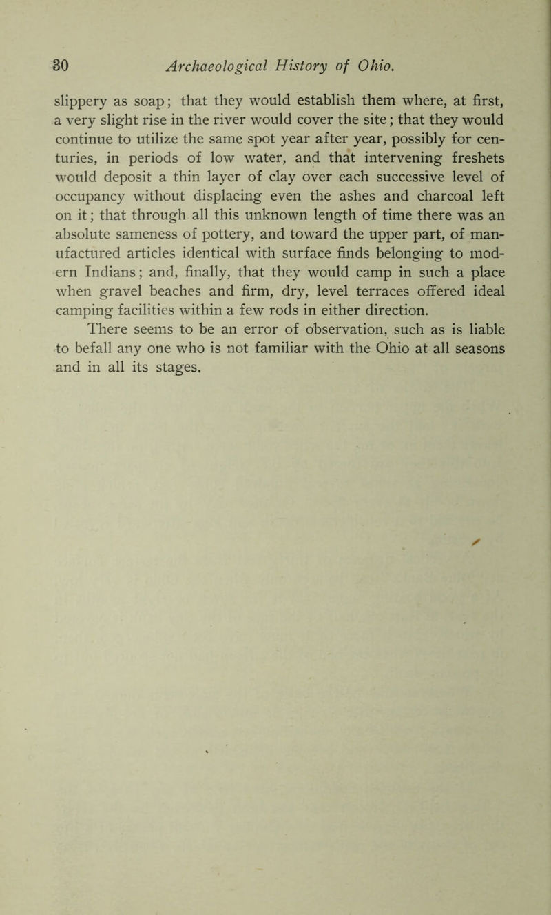 slippery as soap; that they would establish them where, at first, a very slight rise in the river would cover the site; that they would continue to utilize the same spot year after year, possibly for cen- turies, in periods of low water, and that intervening freshets would deposit a thin layer of clay over each successive level of occupancy without displacing even the ashes and charcoal left on it; that through all this unknown length of time there was an absolute sameness of pottery, and toward the upper part, of man- ufactured articles identical with surface finds belonging to mod- ern Indians; and, finally, that they would camp in such a place when gravel beaches and firm, dry, level terraces offered ideal camping facilities within a few rods in either direction. There seems to be an error of observation, such as is liable to befall any one who is not familiar with the Ohio at all seasons ■and in all its stages.