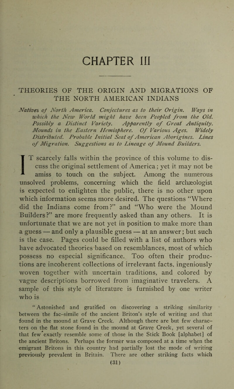 CHAPTER III THEORIES OF THE ORIGIN AND MIGRATIONS OF THE NORTH AMERICAN INDIANS Natives oj North America. Conjectures as to their Origin. IVays in which the New World might have been Peopled from the Old. Possibly a Distinct Variety. Apparently of Great Antiquity. Mounds in the Eastern Hemisphere. Of Various Ages. Widely Distributed. Probable Initial Seat of American Aborigines. Lines of Migration. Suggestions as to Lineage of Mound Builders. IT scarcely falls within the province of this volume to dis- cuss the original settlement of America; yet it may not be amiss to touch on the subject. Among the numerous unsolved problems, concerning which the field archaeologist is expected to enlighten the public, there is no other upon which information seems more desired. The questions “Where did the Indians come from?” and “Who were the Mound Builders?” are more frequently asked than any others. It is unfortunate that we are not yet in position to make more than a guess — and only a plausible guess — at an answer; but such is the case. Pages could be filled with a list of authors who have advocated theories'based on resemblances, most of which possess no especial significance. Too often their produc- tions are incoherent collections of irrelevant facts, ingeniously woven together with uncertain traditions, and colored by vague descriptions borrowed from imaginative travelers. A sample of this style of literature is furnished by one writer who is “ Astonished and gratified on discovering a striking similarity between the fac-simile of the ancient Briton’s style of writing and that found in the mound at Grave Creek. Although there are but few charac- ters on the flat stone found in the mound at Grav^ Creek, yet several of that few exactly resemble some of those in the Stick Book [alphabet] of the ancient Britons, Perhaps the former was composed at a time when the emigrant Britons in this country had partially lost the mode of writing previously prevalent in Britain. There are other striking facts which