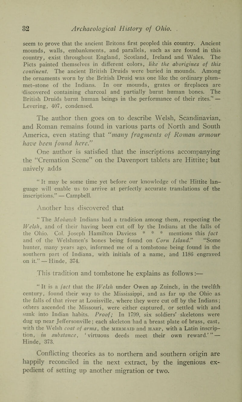 seem to prove that the ancient Britons first peopled this country. Ancient mounds, walls, embankments, and parallels, such as are found in this country, exist throughout England, Scotland, Ireland and Wales. The Piets painted themselves in different colors, like the aborigines of this continent. The ancient British Druids were buried in mounds. Among the ornaments worn by the British Druid was one like the ordinary plum- met-stone of the Indians. In our mounds, grates or fireplaces are discovered containing charcoal and partially burnt human bones. The British Druids burnt human beings in the performance of their rites.” — Levering, 407, condensed. The author then goes on to describe Welsh, Scandinavian, and Roman remains found in various parts of North and South America, even stating that '‘many fragments of Roman armour have been found here.'' One author is satisfied that the inscriptions accompanying the “Cremation Scene” on the Davenport tablets are Hittite; but naively adds “ It may be some time yet before our knowledge of the Hittite lan- guage will enable us to arrive at perfectly accurate translations of the inscriptions.” — Campbell. Another has discovered that “The Mohawk Indians had a tradition among them, respecting the Welsh, and of their having been cut off by the Indians at the falls of the Ohio. Col. Joseph Hamilton Daviess ^ ^ mentions this fact and of the Welshmen’s bones being found on Corw Island.” “Some hunter, many years ago, informed me of a tombstone being found in the southern part of Indiana, with initials of a name, and 1186 engraved on it.” — Hinde, 374. This tradition and tombstone he explains as follows:— “It is a fact that the Welsh under Owen ap Zuinch, in the twelfth century, found their way to the Mississippi, and as far up the Ohio as the falls of that river at Louisville, where they were cut off by the Indians; others ascended the Missouri, were either captured, or settled with and sunk into Indian habits. Proof; In 1799, six soldiers’ skeletons were dug up near Jeffersonville; each skeleton had a breast plate of brass, cast, with the Welsh coat of arms, the mermaid and harp, with a Latin inscrip- tion, in substance, ‘virtuous deeds meet their own reward.’” — Hinde, 373. Conflicting theories as to northern and southern origin are happily reconciled in the next extract, by the ingenious ex- pedient of setting up another migration or two.