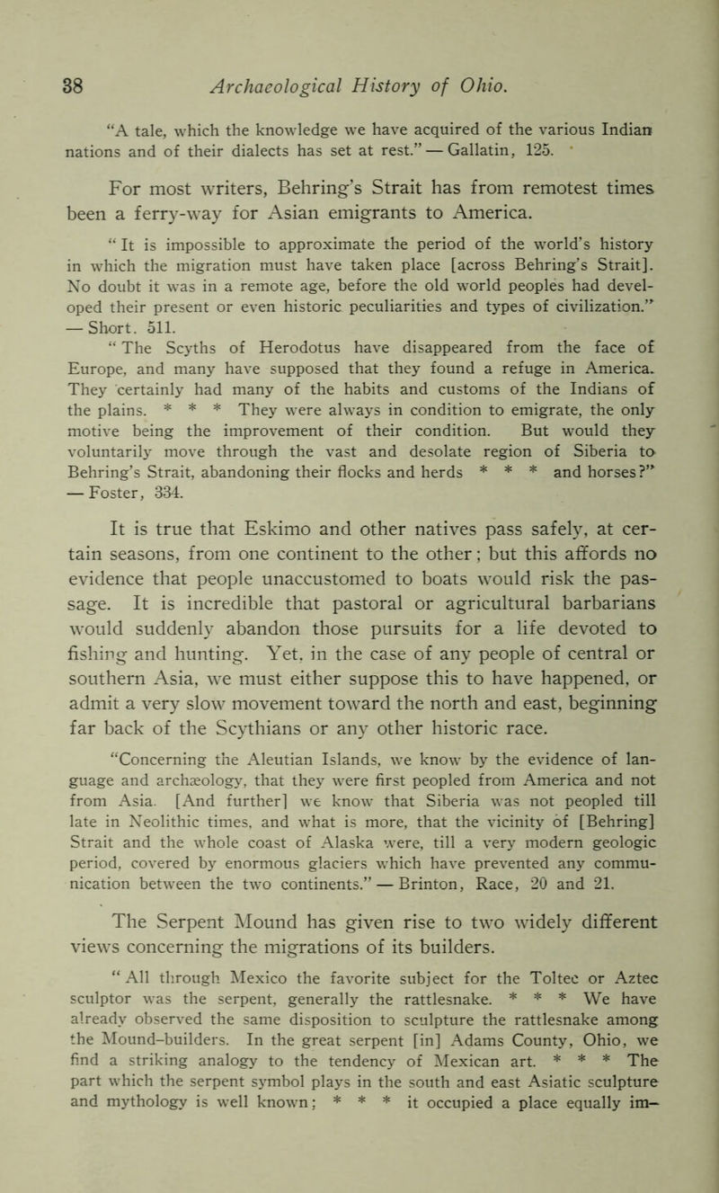 “A tale, which the knowledge we have acquired of the various Indian nations and of their dialects has set at rest.” — Gallatin, 125. * For most writers, Behring’s Strait has from remotest times been a ferry-way for Asian emigrants to America. “ It is impossible to approximate the period of the world’s history in which the migration must have taken place [across Behring’s Strait]. No doubt it was in a remote age, before the old world peoples had devel- oped their present or even historic peculiarities and types of civilization.”^ — Short. 511. “ The Scyths of Herodotus have disappeared from the face of Europe, and many have supposed that they found a refuge in America. They certainly had many of the habits and customs of the Indians of the plains. * * * They were always in condition to emigrate, the only motive being the improvement of their condition. But would they voluntarily move through the vast and desolate region of Siberia to Behring’s Strait, abandoning their flocks and herds * * * and horses?’” — Foster, 334. It is true that Eskimo and other natives pass safely, at cer- tain seasons, from one continent to the other; but this affords no evidence that people unaccustomxed to boats would risk the pas- sage. It is incredible that pastoral or agricultural barbarians would suddenly abandon those pursuits for a life devoted to fishing and hunting. Yet. in the case of any people of central or southern Asia, we must either suppose this to have happened, or admit a very slow movement toward the north and east, beginning far back of the Scythians or any other historic race. “Concerning t’ne Aleutian Islands, we know by the evidence of lan- guage and archaeology, that they were first peopled from America and not from Asia. [And further] we know that Siberia was not peopled till late in Neolithic times, and what is more, that the vicinity of [Behring] Strait and the whole coast of Alaska were, till a very modern geologic period, covered by enormous glaciers which have prevented any commu- nication between the two continents.” — Brinton, Race, 20 and 21. The Serpent Mound has given rise to two widely different views concerning the migrations of its builders. “ All through IMexico the favorite subject for the Toltee or Aztec sculptor was the serpent, generally the rattlesnake. * * * We have already observed the same disposition to sculpture the rattlesnake among the Mound-builders. In the great serpent [in] Adams County, Ohio, we find a striking analogy to the tendency of Mexican art. * * * The part which the serpent sj'mbol plays in the south and east Asiatic sculpture and mythology is well known; * * * occupied a place equally im—