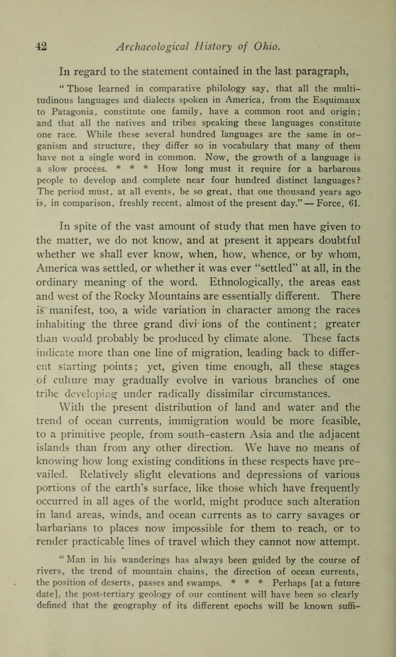 In regard to the statement contained in the last paragraph, “ Those learned in comparative philology say, that all the multi- tudinous languages and dialects spoken in America, from the Esquimaux to Patagonia, constitute one family, have a common root and origin; and that all the natives and tribes speaking these languages constitute one race. While these several hundred languages are the same in or- ganism and structure, they differ so in vocabulary that many of them have not a single word in common. Now, the growth of a language is a slow process. * * * How long must it require for a barbarous people to develop and complete near four hundred distinct languages? The period must, at all events, be so great, that one thousand years ago is, in comparison, freshly recent, almost of the present day.” — Force, 61. In spite of the vast amount of study that men have given to the matter, we do not know, and at present it appears doubtful whether we shall ever know, when, how, whence, or by whom, America was settled, or whether it was ever “settled” at all, in the ordinary meaning of the word. Ethnologically, the areas east and west of the Rocky Mountains are essentially different. There is manifest, too, a wide variation in character among the races inhabiting the three grand divisions of the continent; greater than would probably be produced by climate alone. These facts indicate more than one line of migration, leading back to differ- ent starting points; yet, given time enough, all these stages of culture may gradually evolve in various branches of one tribe developing under radically dissimilar circumstances. With the present distribution of land and water and the trend of ocean currents, immigration would be more feasible, to a primitive people, from south-eastern Asia and the adjacent islands than from anj other direction. We have no means of knowing how long existing conditions in these respects have pre- vailed. Relatively slight elevations and depressions of various portions of the earth’s surface, like those which have frequently occurred in all ages of the world, might produce such alteration in land areas, winds, and ocean currents as to carry savages or barbarians to places now impossible for them to reach, or to render practicable lines of travel which they cannot now attempt. “ Man in his wanderings has always been guided by the course of rivers, the trend of mountain chains, the direction of ocean currents, the position of deserts, passes and swamps. * * * Perhaps [at a future date], the post-tertiary geology of our continent will have been so clearly defined that the geography of its different epochs will be known sufii-